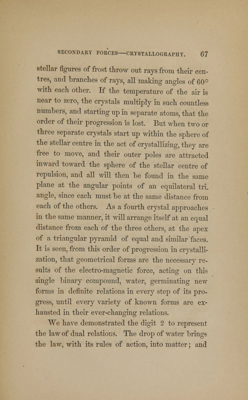 stellar figures of frost throw out rays from their cen- tres, and branches of rays, all making angles of 60° with each other. If the temperature of the air is near to zero, the crystals multiply in such countless numbers, and starting up in separate atoms, that the order of their progression is lost. But when two or three separate crystals start up within the sphere of the stellar centre in the act of crystallizing, they are free to move, and their outer poles are attracted inward toward the sphere of the stellar centre of repulsion, and all will then be found in the same plane at the angular points of an equilateral tri- angle, since each must be at the same distance from each of the others. As a fourth crystal approaches in the same manner, it will arrange itself at an equal distance from each of the three others, at the apex of a triangular pyramid of equal and similar faces. It is seen, from this order of progression in crystalli- zation, that geometrical forms are the necessary re- sults of the electro-magnetic force, acting on this single binary compound, water, germinating new forms in definite relations in every step of its pro- gress, until every variety of known forms are ex- hausted in their ever-changing relations. We have demonstrated the digit 2 to represent the law of dual relations. The drop of water brings the law, with its rules of action, into matter; and