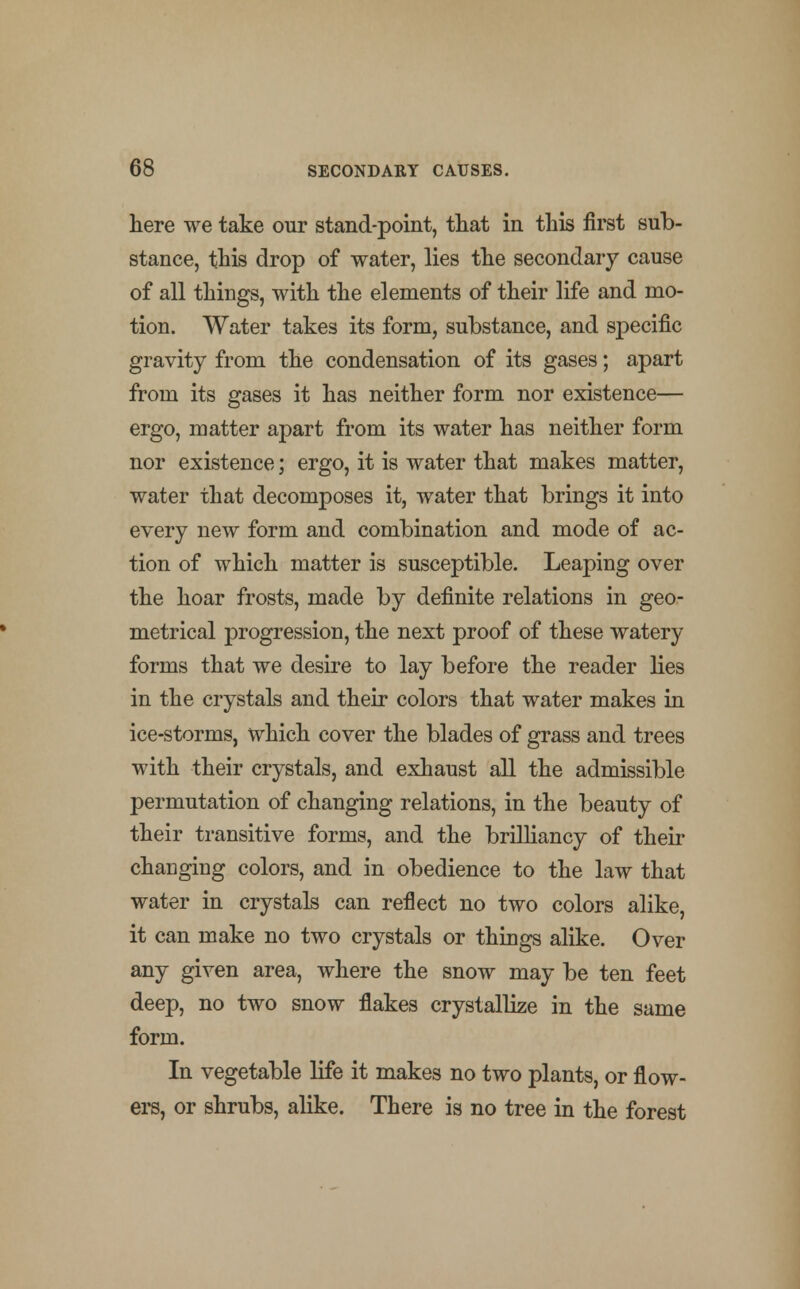 here we take our stand-point, that in this first sub- stance, this drop of water, lies the secondary cause of all things, with the elements of their life and mo- tion. Water takes its form, substance, and specific gravity from the condensation of its gases; apart from its gases it has neither form nor existence— ergo, matter apart from its water has neither form nor existence; ergo, it is water that makes matter, water that decomposes it, water that brings it into every new form and combination and mode of ac- tion of which matter is susceptible. Leaping over the hoar frosts, made by definite relations in geo- metrical progression, the next proof of these watery forms that we desire to lay before the reader lies in the crystals and their colors that water makes in ice-storms, which cover the blades of grass and trees with their crystals, and exhaust all the admissible permutation of changing relations, in the beauty of their transitive forms, and the brilliancy of their changing colors, and in obedience to the law that water in crystals can reflect no two colors alike, it can make no two crystals or things alike. Over any given area, where the snow may be ten feet deep, no two snow flakes crystallize in the same form. In vegetable life it makes no two plants, or flow- ers, or shrubs, alike. There is no tree in the forest