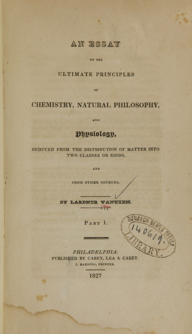 All ESSAY ULTIMATE PRINCIPLES CHEMISTRY, NATURAL PHILOSOPHY. mwioiom DEDUCED FROM THE DISTRIBUTION OF MATTER INTO TWO CLASSES OR KINDS, FROM OTHER SOURCES. BY LABDNSB VANUSEM, PAKT, ^. PHILADELPHIA: PUBLISHED BY CAREY, LEA & CAREY. J. mnmss, PRINTER. 1827