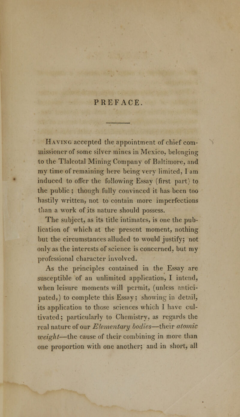 PREFACE. Having accepted the appointment of chief com- missioner of some silver mines in Mexico, belonging to the Tlalcotal Mining Company of Baltimore, and my time of remaining here being very limited, I am induced to offer the following Essay (first part) to the public ; though fully convinced it has been too hastily written, not to contain more imperfections than a work of its nature should possess. The subject, as its title intimates, is one the pub- lication of which at the present moment, nothing but the circumstances alluded to would justify; not only as the interests of science is concerned, but my professional character involved. As the principles contained in the Essay are susceptible of an unlimited application, I intend, when leisure moments will permit, (unless antici- pated,) to complete this Essay; showing in detail, its application to those sciences which I have cul- tivated ; particularly to Chemistry, as regards the real nature of our Elementary bodies—their atomic weight—the cause of their combining in more than one proportion with one another; and in short, all