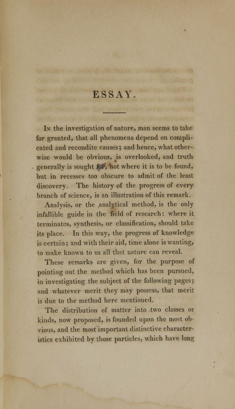 ESSAY. In the investigation of nature, man seems to take for granted, that all phenomena depend on compli- cated and recondite causes; and hence, what other- wise would he obvious, is overlooked, and truth generally is sought |3£F, hot where it is to be found, but in recesses too obscure to admit of the least discovery. The history of the progress of every branch of science, is an illustration of this remark. Analysis, or the ^analytical method, is the only infallible guide in the field of research: where it terminates, synthesis, or classification, should take its place. In this way, the progress of knowledge is certain; and with their aid, time alone is wanting, to make known to us all that nature can reveal. These remarks are given, for the purpose of pointing out the method which has been pursued, in investigating the subject of the following pages; and whatever merit they may possess, that merit is due to the method here mentioned. The distribution of matter into two classes or kinds, now proposed, is founded upon the most ob- vious, and the most important distinctive character- istics exhibited by those particles, which have long