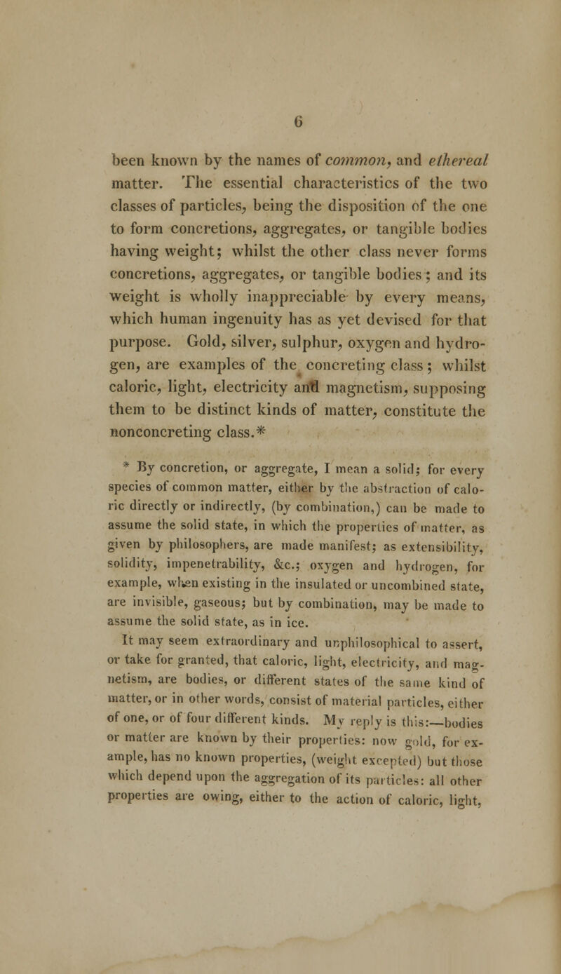 been known by the names of common, and ethereal matter. The essential characteristics of the two classes of particles, being the disposition of the one to form concretions, aggregates, or tangible bodies having weight; whilst the other class never forms concretions, aggregates, or tangible bodies; and its weight is wholly inappreciable by every means, which human ingenuity has as yet devised for that purpose. Gold, silver, sulphur, oxygen and hydro- gen, are examples of the concreting class; whilst caloric, light, electricity antl magnetism, supposing them to be distinct kinds of matter, constitute the nonconcreting class.* * By concretion, or aggregate, I mean a sol id j for every species of common matter, either by the abstraction of calo- ric directly or indirectly, (by combination,) can be made to assume the solid state, in which the properties of matter, as given by philosophers, are made manifest; as extensibility, solidity, impenetrability, &c; oxygen and hydrogen, for example, when existing in the insulated or uncombined state, are invisible, gaseous; but by combination, may be made to assume the solid state, as in ice. It may seem extraordinary and unphilosophical to assert, or take for granted, that caloric, light, electricity, and mag- netism, are bodies, or different states of the same kind of matter, or in other words, consist of material particles, either of one, or of four different kinds. My reply is this:—bodies or matter are known by their properties: now gold, for ex- ample, has no known properties, (weight excepted) but those which depend upon the aggregation of its particles: all other properties are owing, either to the action of caloric, light,