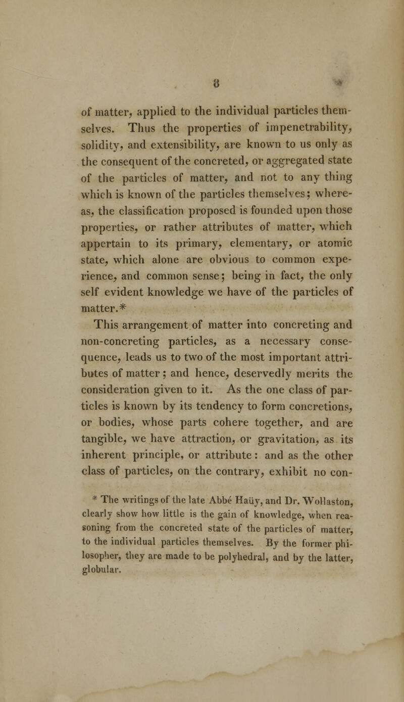 of matter, applied to the individual particles them- selves. Thus the properties of impenetrability, solidity, and extensibility, are known to us only as the consequent of the concreted, or aggregated state of the particles of matter, and not to any thing which is known of the particles themselves; where- as, the classification proposed is founded upon those properties, or rather attributes of matter, which appertain to its primary, elementary, or atomic state, which alone are obvious to common expe- rience, and common sense; being in fact, the only self evident knowledge we have of the particles of matter.* This arrangement of matter into concreting and non-concreting particles, as a necessary conse- quence, leads us to two of the most important attri- butes of matter; and hence, deservedly merits the consideration given to it. As the one class of par- ticles is known by its tendency to form concretions, or bodies, whose parts cohere together, and are tangible, we have attraction, or gravitation, as its inherent principle, or attribute: and as the other class of particles, on the contrary, exhibit no con- * The writings of the late Abbe Haiiy, and Dr. Wollaston, clearly show how little is the gain of knowledge, when rea- soning from the concreted state of the particles of matter, to the individual particles themselves. By the former phi- losopher, they are made to be polyhedral, and by the latter, globular.