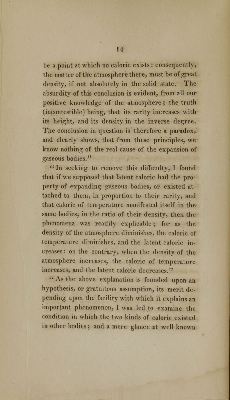 be a point at which no caloric exists : consequently, the matter of the atmosphere there, must be of great density, if not absolutely in the solid state. The absurdity of this conclusion is evident, from all our positive knowledge of the atmosphere; the truth (incontestible) being, that its rarity increases with its height, and its density in the inverse degree. The conclusion in question is therefore a paradox, and clearly shows, that from these principles, we know nothing of the real cause of the expansion of gaseous bodies. In seeking to remove this difficulty, I found that if we supposed that latent caloric had the pro- perty of expanding gaseous bodies, or existed at- tached to them, in proportion to their rarity, and that caloric of temperature manifested itself in the same bodies, in the ratio of their density, then the phenomena was readily explicable; for as the density of the atmosphere diminishes, the caloric of temperature diminishes, and the latent caloric in- creases: on the contrary, when the density of the atmosphere increases, the caloric of temperature increases, and the latent caloric decreases.  As the above explanation is founded upon an hypothesis, or gratuitous assumption, its merit de- pending upon the facility with which it explains an important phenomenon, I was led to examine the condition in which the two kinds of caloric existed in other bodies ; and a mere glance at well known