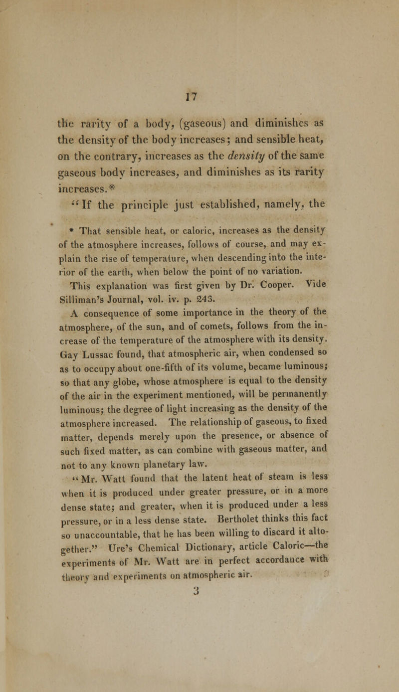 the rarity of a body, (gaseous) and diminishes as the density of the body increases; and sensible heat, on the contrary, increases as the density of the same gaseous body increases, and diminishes as its rarity increases.* If the principle just established, namely, the * That sensible heat, or caloric, increases as the density of the atmosphere increases, follows of course, and may ex- plain the rise of temperature, when descending into the inte- rior of the earth, when below the point of no variation. This explanation was first given by Dr. Cooper. Vide Silliman's Journal, vol. iv. p. 243. A consequence of some importance in the theory of the atmosphere, of the sun, and of comets, follows from the in- crease of the temperature of the atmosphere with its density. Gay Lussac found, that atmospheric air, when condensed so as to occupy about one-fifth of its volume, became luminous; so that any globe, whose atmosphere is equal to the density of the air in the experiment mentioned, will be permanently luminous; the degree of light increasing as the density of the atmosphere increased. The relationship of gaseous, to fixed matter, depends merely upon the presence, or absence of such fixed matter, as can combine with gaseous matter, and not to any known planetary law. Mr. Watt found that the latent heat of steam is less when it is produced under greater pressure, or in a more dense state; and greater, when it is produced under a less pressure, or in a less dense state. Bertholet thinks this fact so unaccountable, that he has been willing to discard it alto- gether. Ure's Chemical Dictionary, article Caloric—the experiments of Mr. Watt are in perfect accordance with theory and experiments on atmospheric air. 3