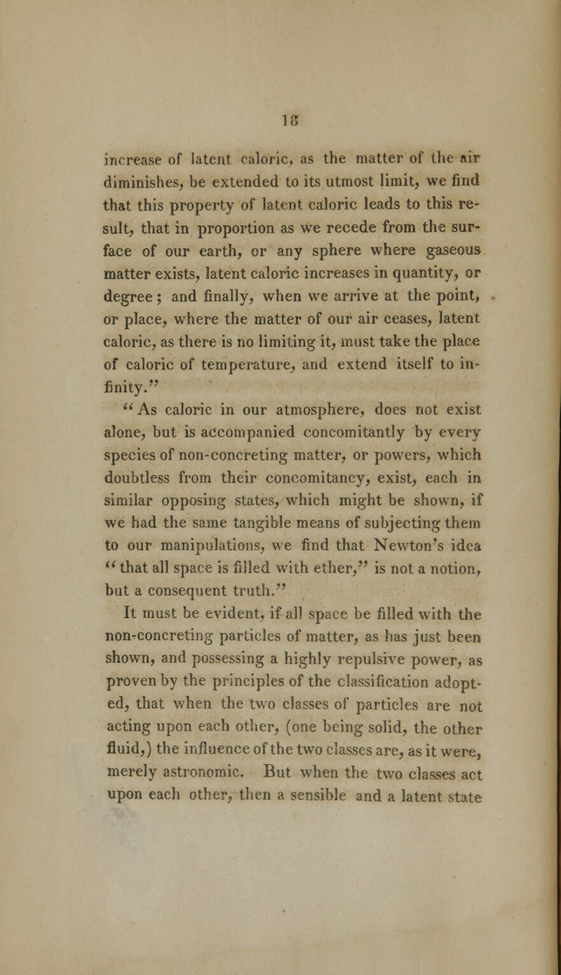 increase of latent caloric, as the matter of the air diminishes, be extended to its utmost limit, we find that this property of latent caloric leads to this re- sult, that in proportion as we recede from the sur- face of our earth, or any sphere where gaseous matter exists, latent caloric increases in quantity, or degree; and finally, when we arrive at the point, or place, where the matter of our air ceases, latent caloric, as there is no limiting it, must take the place of caloric of temperature, and extend itself to in- finity.  As caloric in our atmosphere, does not exist alone, but is accompanied concomitantly by every species of non-concreting matter, or powers, which doubtless from their concomitancy, exist, each in similar opposing states, which might be shown, if we had the same tangible means of subjecting them to our manipulations, we find that Newton's idea  that all space is filled with ether, is not a notion, but a consequent truth. It must be evident, if all space be filled with the non-concreting particles of matter, as has just been shown, and possessing a highly repulsive power, as proven by the principles of the classification adopt- ed, that when the two classes of particles are not acting upon each other, (one being solid, the other fluid,) the influence of the two classes are, as it were, merely astronomic. But when the two classes act upon each other, then a sensible and a latent state