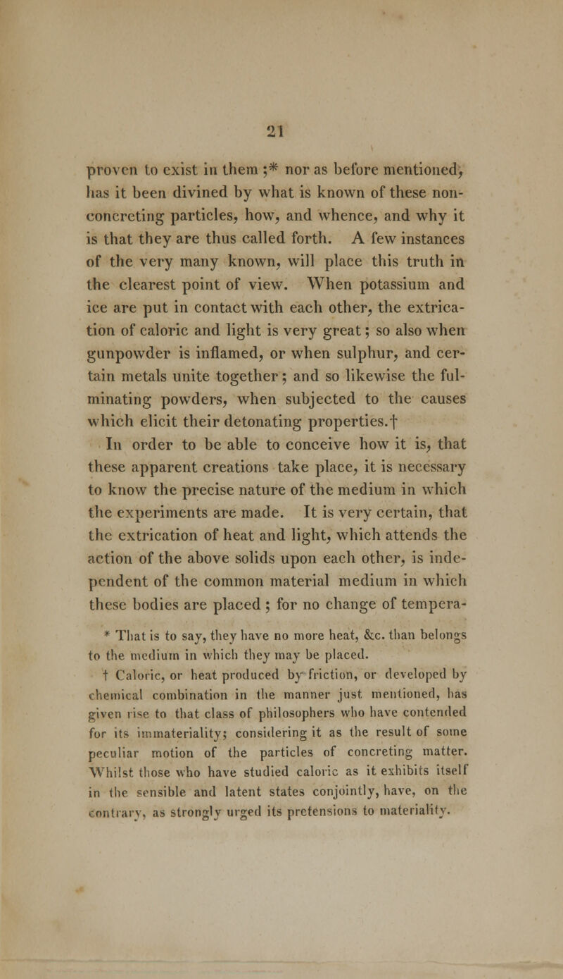 proven to exist in them ;* nor as before mentioned, has it been divined by what is known of these non- concreting particles, how, and whence, and why it is that they are thus called forth. A few instances of the very many known, will place this truth in the clearest point of view. When potassium and ice are put in contact with each other, the extrica- tion of caloric and light is very great; so also when gunpowder is inflamed, or when sulphur, and cer- tain metals unite together; and so likewise the ful- minating powders, when subjected to the causes which elicit their detonating properties.! In order to be able to conceive how it is, that these apparent creations take place, it is necessary to know the precise nature of the medium in which the experiments are made. It is very certain, that the extrication of heat and light, which attends the action of the above solids upon each other, is inde- pendent of the common material medium in which these bodies are placed; for no change of tempera- * That is to say, they have no more heat, &c. than belongs to the medium in which they may be placed. t Caloric, or heat produced by friction, or developed by chemical combination in the manner just mentioned, has given rise to that class of philosophers who have contended for its immateriality; considering it as the result of some peculiar motion of the particles of concreting matter. Whilst those who have studied caloric as it exhibits itself in the sensible and latent states conjointly, have, on the contrary, as strongly urged its pretensions to materiality.