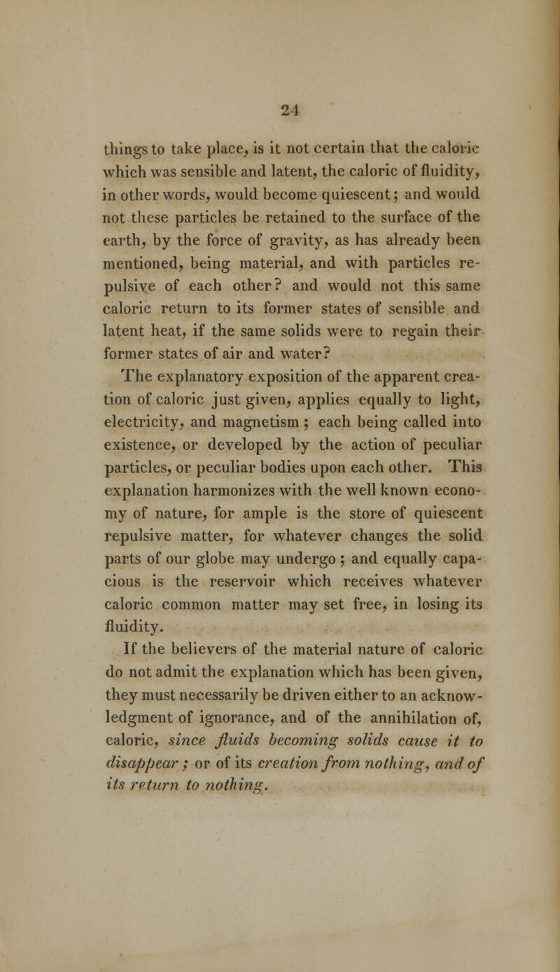 21 things to take place, is it not certain that the caloric which was sensible and latent, the caloric of fluidity, in other words, would become quiescent; and would not these particles be retained to the surface of the earth, by the force of gravity, as has already been mentioned, being material, and with particles re- pulsive of each other ? and would not this same caloric return to its former states of sensible and latent heat, if the same solids were to regain their former states of air and water? The explanatory exposition of the apparent crea- tion of caloric just given, applies equally to light, electricity, and magnetism ; each being called into existence, or developed by the action of peculiar particles, or peculiar bodies upon each other. This explanation harmonizes with the well known econo- my of nature, for ample is the store of quiescent repulsive matter, for whatever changes the solid parts of our globe may undergo ; and equally capa- cious is the reservoir which receives whatever caloric common matter may set free, in losing its fluidity. If the believers of the material nature of caloric do not admit the explanation which has been given, they must necessarily be driven either to an acknow- ledgment of ignorance, and of the annihilation of, caloric, since fluids becoming solids cause it to disappear ; or of its creation from nothing, and of its return to nothing.