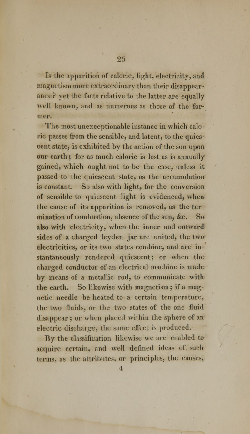 Is the apparition of caloric, light, electricity, and magnetism more extraordinary than their disappear- ance? yet the facts relative to the latter are equally well known, and as numerous as those of the for- mer. The most unexceptionable instance in which calo- ric passes from the sensible, and latent, to the quies- cent state, is exhibited by the action of the sun upon our earth; for as much caloric is lost as is annually gained, which ought not to be the case, unless it passed to the quiescent state, as the accumulation is constant. So also with light, for the conversion of sensible to quiescent light is evidenced, when the cause of its apparition is removed, as the ter- mination of combustion, absence of the sun, &c. So also with electricity, when the inner and outward sides of a charged leyden jar are united, the two electricities, or its two states combine, and are in- stantaneously rendered quiescent; or when the charged conductor of an electrical machine is made by means of a metallic rod, to communicate with the earth. So likewise with magnetism; if a mag- netic needle be heated to a certain temperature, the two fluids, or the two states of the one fluid disappear; or when placed within the sphere of an electric discharge, the same effect is produced. By the classification likewise we are enabled to acquire certain, and well defined ideas of such terms, as the attributes, or principles, the causes, 4