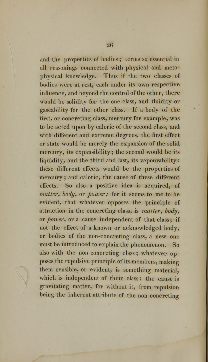 and the properties of bodies ; terms so essential in all reasonings connected with physical and meta- physical knowledge. Thus if the two classes of bodies were at rest, each under its own respective influence, and beyond the control of the other, there would be solidity for the one class, and fluidity or gaseability for the other class. If a body of the first, or concreting class, mercury for example, was to be acted upon by caloric of the second class, and with different and extreme degrees, the first effect or state would be merely the expansion of the solid mercury, its expansibility; the second would be its liquidity, and the third and last, its vapourability: these different effects would be the properties of mercury ; and caloric, the cause of these different effects. So also a positive idea is acquired, of matter, body, or power; for it seems to me to be evident, that whatever opposes the principle of attraction in the concreting class, is matter, body, or power, or a cause independent of that class; if not the effect of a known or acknowledged body, or bodies of the non-concreting class, a new one must be introduced to explain the phenomenon. So also with the non-concreting class; whatever op- poses the repulsive principle of its members, making them sensible, or evident, is something material, which is independent of their class: the cause is gravitating matter, for without it, from repulsion being the inherent attribute of the non-concreting