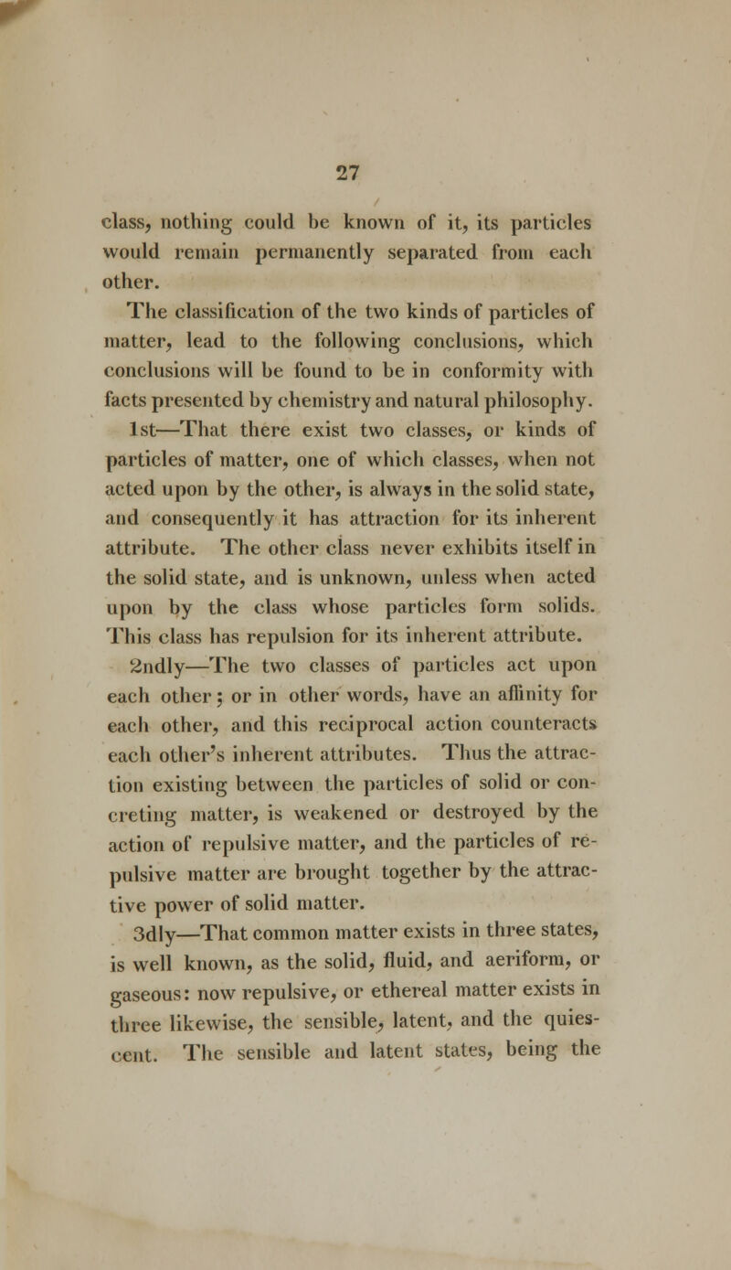 class, nothing could be known of it, its particles would remain permanently separated from each other. The classification of the two kinds of particles of matter, lead to the following conclusions, which conclusions will be found to be in conformity with facts presented by chemistry and natural philosophy. 1st—That there exist two classes, or kinds of particles of matter, one of which classes, when not acted upon by the other, is always in the solid state, and consequently it has attraction for its inherent attribute. The other class never exhibits itself in the solid state, and is unknown, unless when acted upon by the class whose particles form solids. This class has repulsion for its inherent attribute. 2ndly—The two classes of particles act upon each other; or in other words, have an affinity for each other, and this reciprocal action counteracts each other's inherent attributes. Thus the attrac- tion existing between the particles of solid or con- creting matter, is weakened or destroyed by the action of repulsive matter, and the particles of re- pulsive matter are brought together by the attrac- tive power of solid matter. 3dly—That common matter exists in three states, is well known, as the solid, fluid, and aeriform, or gaseous: now repulsive, or ethereal matter exists in three likewise, the sensible, latent, and the quies- cent. The sensible and latent states, being the