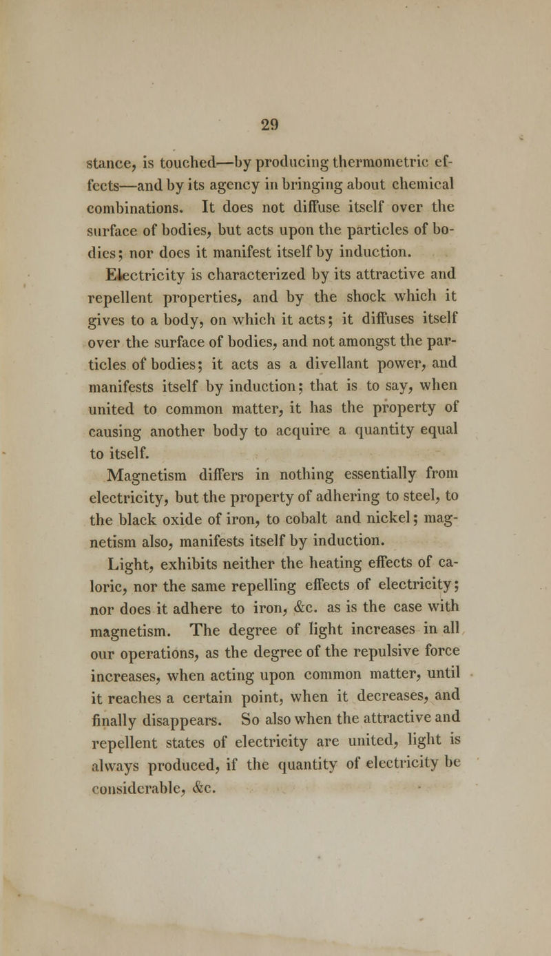 stance, is touched—by producing thermometric ef- fects—and by its agency in bringing about chemical combinations. It does not diffuse itself over the surface of bodies, but acts upon the particles of bo- dies ; nor does it manifest itself by induction. Electricity is characterized by its attractive and repellent properties, and by the shock which it gives to a body, on which it acts; it diffuses itself over the surface of bodies, and not amongst the par- ticles of bodies; it acts as a divellant power, and manifests itself by induction; that is to say, when united to common matter, it has the property of causing another body to acquire a quantity equal to itself. Magnetism differs in nothing essentially from electricity, but the property of adhering to steel, to the black oxide of iron, to cobalt and nickel; mag- netism also, manifests itself by induction. Light, exhibits neither the heating effects of ca- loric, nor the same repelling effects of electricity; nor does it adhere to iron, &c. as is the case with magnetism. The degree of light increases in all our operations, as the degree of the repulsive force increases, when acting upon common matter, until it reaches a certain point, when it decreases, and finally disappears. So also when the attractive and repellent states of electricity are united, light is always produced, if the quantity of electricity be considerable, &c.