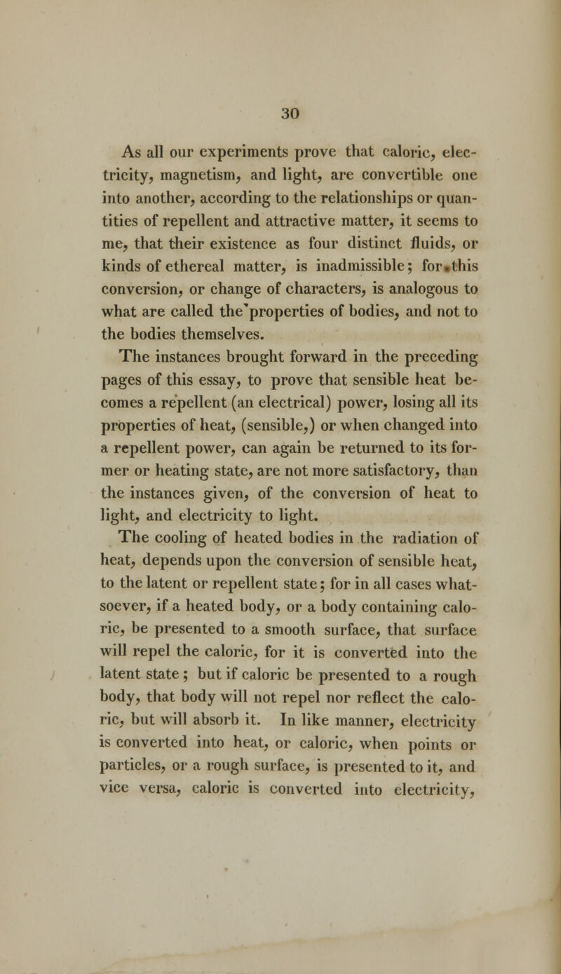 As all our experiments prove that caloric, elec- tricity, magnetism, and light, are convertible one into another, according to the relationships or quan- tities of repellent and attractive matter, it seems to me, that their existence as four distinct fluids, or kinds of ethereal matter, is inadmissible; for.this conversion, or change of characters, is analogous to what are called the'properties of bodies, and not to the bodies themselves. The instances brought forward in the preceding pages of this essay, to prove that sensible heat be- comes a repellent (an electrical) power, losing all its properties of heat, (sensible,) or when changed into a repellent power, can again be returned to its for- mer or heating state, are not more satisfactory, than the instances given, of the conversion of heat to light, and electricity to light. The cooling of heated bodies in the radiation of heat, depends upon the conversion of sensible heat, to the latent or repellent state; for in all cases what- soever, if a heated body, or a body containing calo- ric, be presented to a smooth surface, that surface will repel the caloric, for it is converted into the latent state ; but if caloric be presented to a rough body, that body will not repel nor reflect the calo- ric, but will absorb it. In like manner, electricity is converted into heat, or caloric, when points or particles, or a rough surface, is presented to it, and vice versa, caloric is converted into electricity,