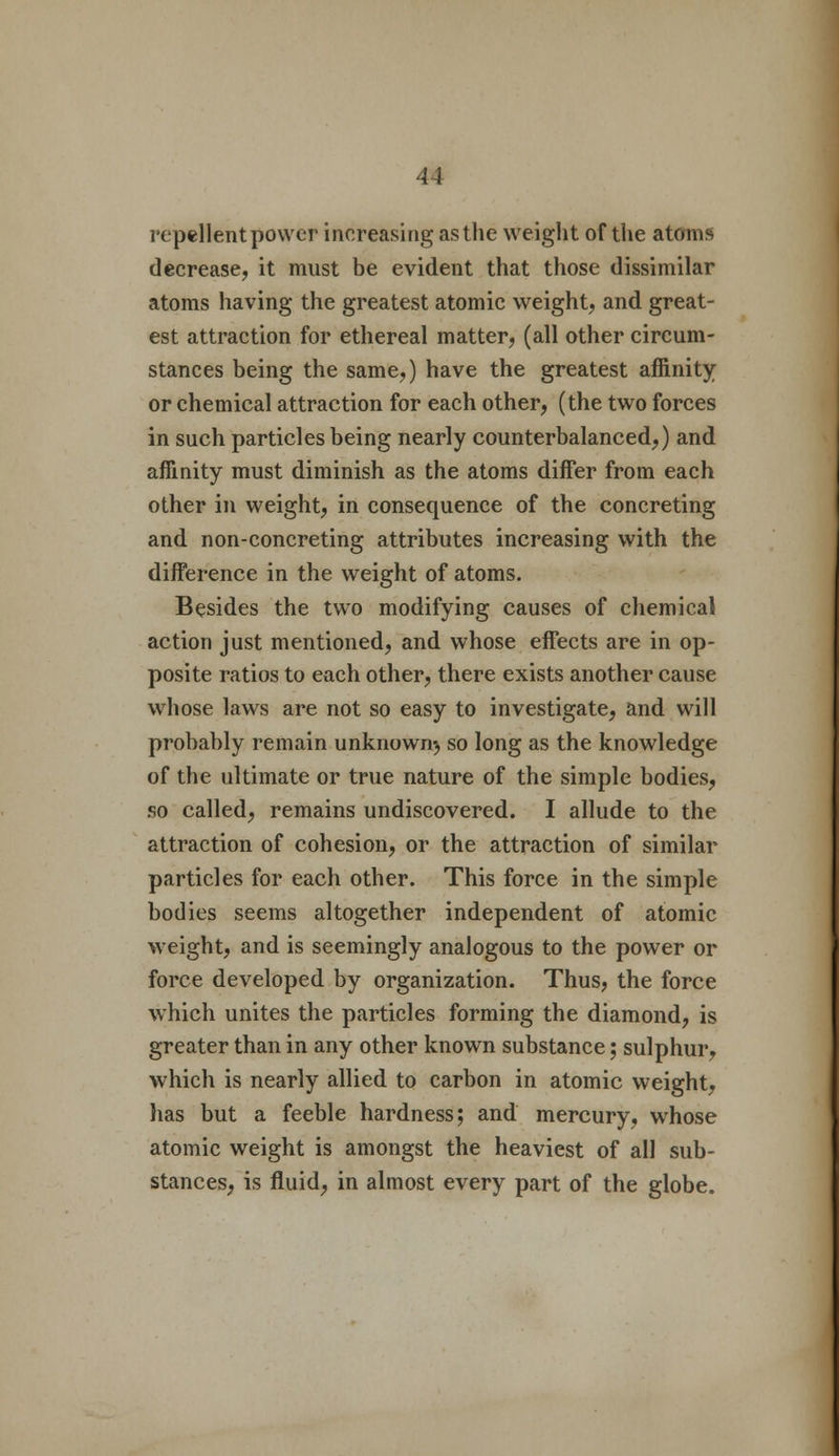 repellent power increasing as the weight of the atoms decrease, it must be evident that those dissimilar atoms having the greatest atomic weight, and great- est attraction for ethereal matter, (all other circum- stances being the same,) have the greatest affinity or chemical attraction for each other, (the two forces in such particles being nearly counterbalanced,) and affinity must diminish as the atoms differ from each other in weight, in consequence of the concreting and non-concreting attributes increasing with the difference in the weight of atoms. Besides the two modifying causes of chemical action just mentioned, and whose effects are in op- posite ratios to each other, there exists another cause whose laws are not so easy to investigate, and will probably remain unknown^ so long as the knowledge of the ultimate or true nature of the simple bodies, so called, remains undiscovered. I allude to the attraction of cohesion, or the attraction of similar particles for each other. This force in the simple bodies seems altogether independent of atomic weight, and is seemingly analogous to the power or force developed by organization. Thus, the force which unites the particles forming the diamond, is greater than in any other known substance; sulphur, which is nearly allied to carbon in atomic weight, has but a feeble hardness; and mercury, whose atomic weight is amongst the heaviest of all sub- stances, is fluid, in almost every part of the globe.