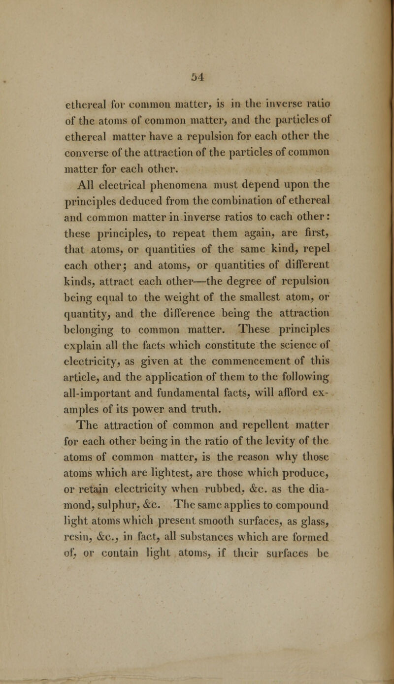 ethereal for common matter, is in the inverse ratio of the atoms of common matter, and the particles of ethereal matter have a repulsion for each other the converse of the attraction of the particles of common matter for each other. All electrical phenomena must depend upon the principles deduced from the combination of ethereal and common matter in inverse ratios to each other: these principles, to repeat them again, are first, that atoms, or quantities of the same kind, repel each other; and atoms, or quantities of different kinds, attract each other—the degree of repulsion being equal to the weight of the smallest atom, or quantity, and the difference being the attraction belonging to common matter. These principles explain all the facts which constitute the science of electricity, as given at the commencement of this article, and the application of them to the following all-important and fundamental facts, will afford ex- amples of its power and truth. The attraction of common and repellent matter for each other being in the ratio of the levity of the atoms of common matter, is the reason why those atoms which are lightest, are those which produce, or retain electricity when rubbed, &c. as the dia- mond, sulphur, &c. The same applies to compound light atoms which present smooth surfaces, as glass, resin, &c, in fact, all substances which are formed of, or contain light atoms, if their surfaces be