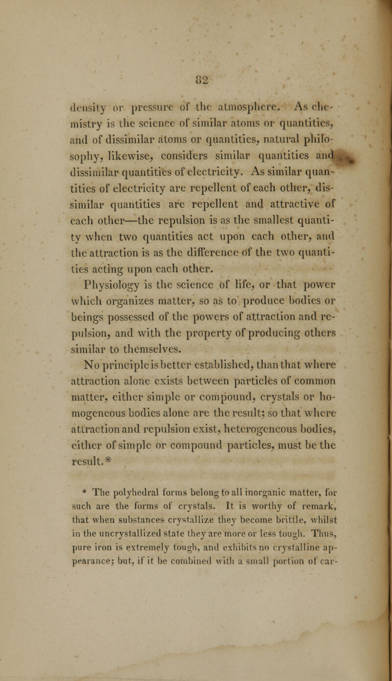 density or pressure of the atmosphere. As che- mistry is the science of similar atoms or quantities, and of dissimilar atoms or quantities, natural philo- sophy, likewise, considers similar quantities and dissimilar quantities of electricity. As similar quan- tities of electricity are repellent of each other, dis- similar quantities are repellent and attractive of each other—the repulsion is as the smallest quanti- ty when two quantities act upon each other, and the attraction is as the difference of the two quanti- ties acting upon each other. Physiology is the science of life, or that power which organizes matter, so as to produce hodies or beings possessed of the powers of attraction and re- pulsion, and with the property of producing others similar to themselves. No principle is better established, than that where attraction alone exists between particles of common matter, either simple or compound, crystals or ho- mogeneous bodies alone arc the result; so that where attraction and repulsion exist, heterogeneous bodies, either of simple or compound particles, must be the result.* * The polyhedral forms belong to all inorganic matter, for such are the forms of crystals. It is worthy of remark, that when substances crystallize the}- become brittle, whilst in the uncrystallized state they are more or less tough. Thus, pure iron is extremely tough, and exhibits no crystalline ap- pearance; but, if it be combined with a small portion of car-