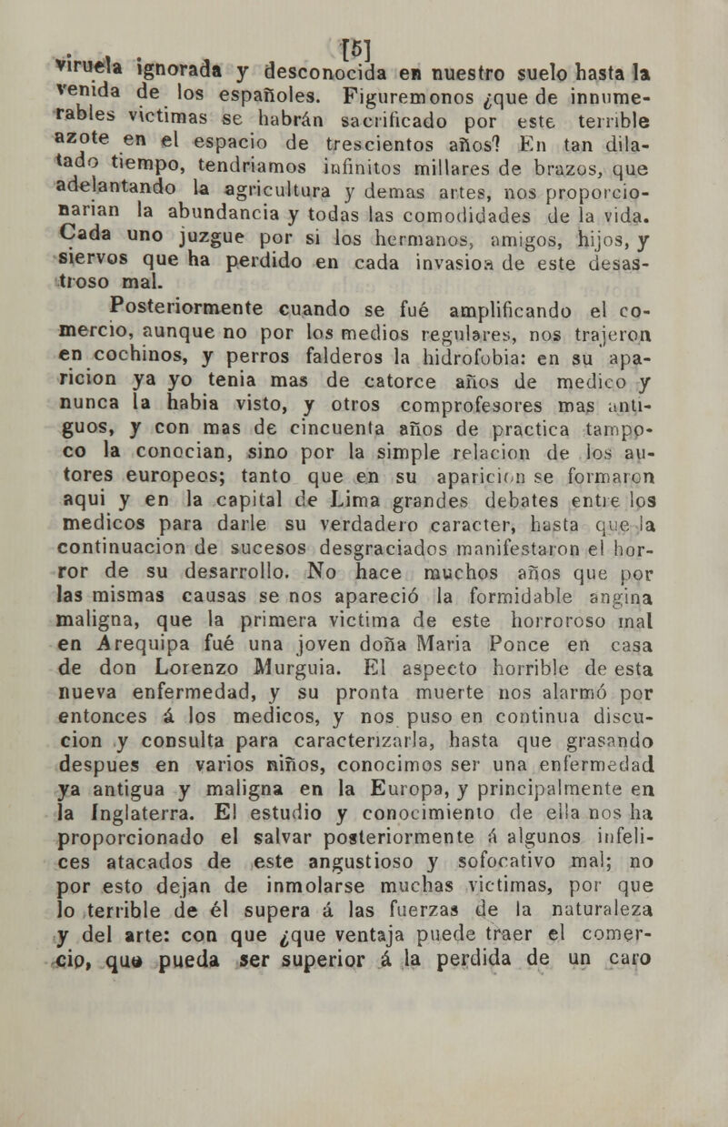 viruela ignorada y desconocida en nuestro suelo hasta la venida de los españoles. Figurémonos ¿que de innume- rables victimas se habrán sacrificado por este terrible azote en el espacio de trescientos años? En tan dila- tado tiempo, tendríamos infinitos millares de brazos, que adelantando la agricultura y demás artes, nos proporcio- narían la abundancia y todas las comodidades de la vida. Cada uno juzgue por si los hermanos, amigos, hijos, y siervos que ha perdido en cada invasioa de este desas- troso mal. Posteriormente cuando se fué amplificando el co- mercio, aunque no por los medios regulares, nos trajeron en cochinos, y perros falderos la hidrofobia: en su apa- rición ya yo tenia mas de catorce años de medico y nunca la habia visto, y otros comprofesores mas anti- guos, y con mas de cincuenta años de practica tampo- co la conocían, sino por la simple relación de los au- tores europeos; tanto que en su aparición se formaron aqui y en la capital de Lima grandes debates entre los médicos para darle su verdadero carácter, hasta que ¡a continuación de sucesos desgraciados manifestaron el hor- ror de su desarrollo. No hace muchos años que por las mismas causas se nos apareció la formidable angina maligna, que la primera victima de este horroroso mal en Arequipa fué una joven doña Maria Ponce en casa de don Lorenzo Murguia. El aspecto horrible de esta nueva enfermedad, y su pronta muerte nos alarmó por entonces á los médicos, y nos puso en continua discu- cion y consulta para caracterizarla, hasta que grasando después en varios niños, conocimos ser una enfermedad ya antigua y maligna en la Europa, y principalmente en la Inglaterra. El estudio y conocimiento de ella nos ha proporcionado el salvar posteriormente ú algunos infeli- ces atacados de este angustioso y sofocativo mal; no por esto dejan de inmolarse muchas victimas, por que lo terrible de él supera á las fuerzas de la naturaleza y del arte: con que ¿que ventaja puede traer el comer- cio, qua pueda ser superior á la perdida de un caro