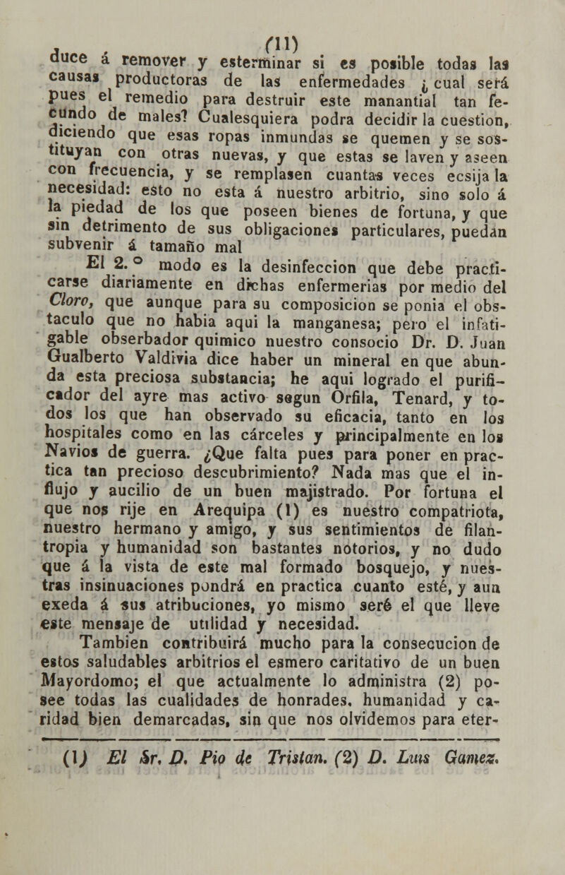 duce á remover y esterminar sí es posible todas las causas productoras de las enfermedades ¿ cual será pues el remedio para destruir este manantial tan fe- cundo de males? Cualesquiera podra decidir la cuestión, diciendo que esas ropas inmundas se quemen y se sos- tituyan con otras nuevas, y que estas se laven y aseen con frecuencia, y se remplasen cuantas veces ecsija la necesidad: esto no esta á nuestro arbitrio, sino solo á la piedad de los que poseen bienes de fortuna, y que sin detrimento de sus obligaciones particulares, puedan subvenir á tamaño mal El 2. ° modo es la desinfección que debe practi- carse diariamente en dichas enfermerías por medio del Cloro, que aunque para su composición se ponía el obs- táculo que no habia aqui la manganesa; pero el infati- gable obserbador químico nuestro consocio Dr. D. Juan Gualberto Valdivia dice haber un mineral en que abun- da esta preciosa substancia; he aqui logrado el purifi- cador del ayre mas activo según Orfila, Tenard, y to- dos los que han observado su eficacia, tanto en los hospitales como en las cárceles y principalmente en los Navios de guerra. ¿Que falta pues para poner en prac- tica tan precioso descubrimiento? Nada mas que el in- flujo y aucilio de un buen majistrado. Por fortuna el que nos rije en Arequipa (1) es nuestro compatriota, nuestro hermano y amigo, y sus sentimientos de filan- tropía y humanidad son bastantes notorios, y no dudo que á la vista de este mal formado bosquejo, y nues- tras insinuaciones pondrá en practica cuanto esté, y aun exeda á sus atribuciones, yo mismo seré el que Heve este mensaje de utilidad y necesidad. También contribuirá mucho para la consecución de estos saludables arbitrios el esmero caritativo de un buen Mayordomo; el que actualmente lo administra (2) po- see todas las cualidades de honrades, humanidad y ca- ridad bien demarcadas, sin que nos olvidemos para eter- (\) El &r, D, Pió de Tristan. (2) D. Lms Gamez.