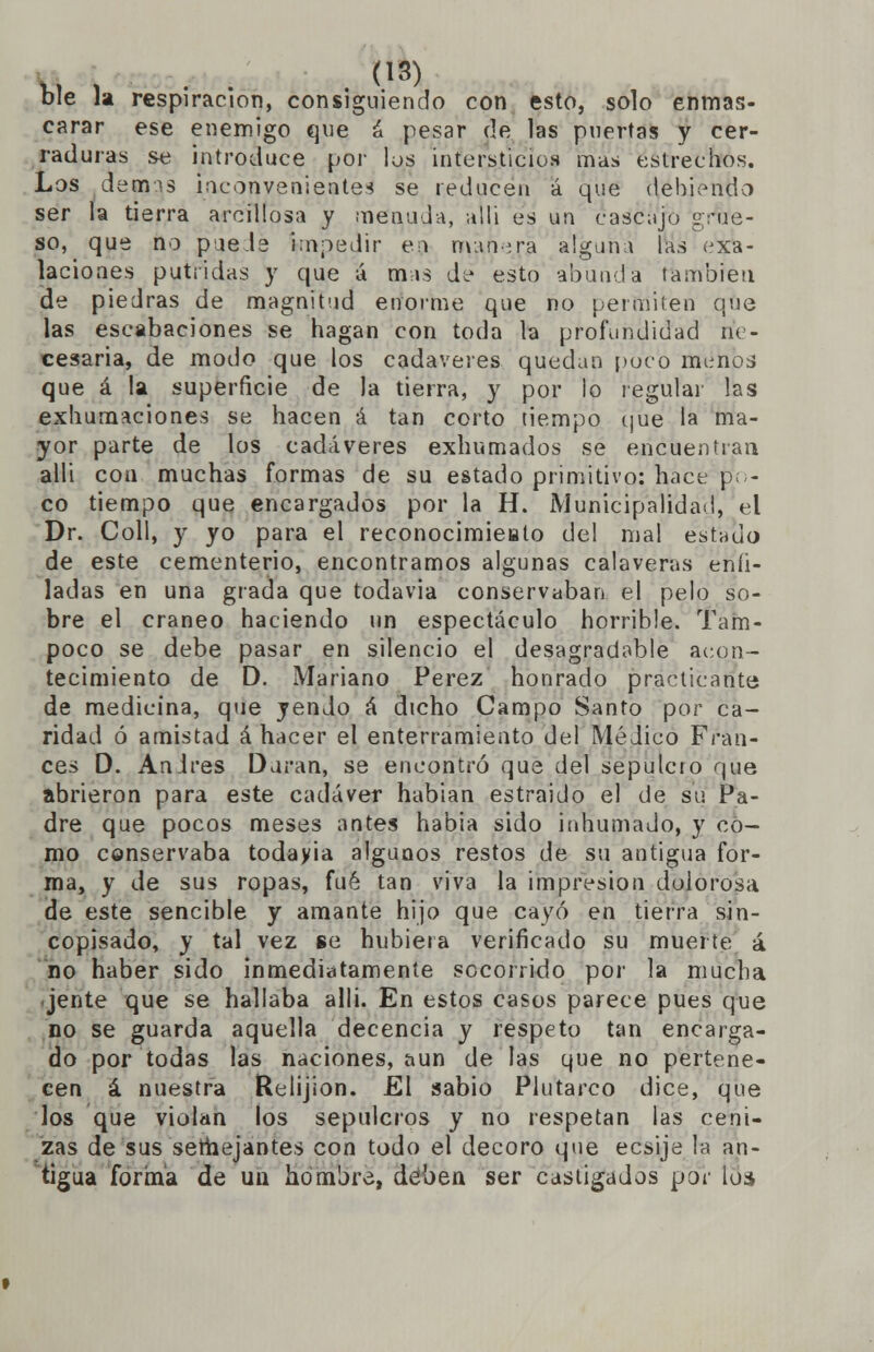 ble la respiración, consiguiendo con esto, solo enmas- carar ese enemigo que á pesar de las puertas y cer- raduras se introduce por los intersticios mas estrechos. Los demis inconvenienteá se reducen á que debiendo ser la tierra arcillosa y menuda, allí es un cascajo grue- so, que no píele impedir en mahera alguna las exa- laciones pútridas y que á mas de esto abunda también de piedras de magnitud enorme que no permiten que las escabaciones se hagan con toda la profundidad ne- cesaria, de modo que los cadáveres quedan poco menos que á la superficie de la tierra, y por lo regular las exhumaciones se hacen á tan corto tiempo que la ma- yor parte de los cadáveres exhumados se encuentran alli con muchas formas de su estado primitivo: hace pi- co tiempo que encargados por la H. Municipalidad, el Dr. Coll, y yo para el reconocimieato del mal estado de este cementerio, encontramos algunas calaveras enti- ladas en una grada que todavía conservaban el pelo so- bre el cráneo haciendo un espectáculo horrible. Tam- poco se debe pasar en silencio el desagradable acon- tecimiento de D. Mariano Pérez honrado practicante de medicina, que yendo á dicho Campo Santo por ca- ridad ó amistad á hacer el enterramiento del Médico Fran- cés D. Andrés Duran, se encontró que del sepulcro que abrieron para este cadáver habían estraido el de su Pa- dre que pocos meses antes había sido inhumado, y co- mo conservaba todayia algunos restos de su antigua for- ma, y de sus ropas, fué tan viva la impresión dolorosa de este sencible y amante hijo que cayó en tierra sin- copisado, y tal vez se hubiera verificado su muerte á no haber sido inmediatamente socorrido por la mucha jente que se hallaba alli. En estos casos parece pues que no se guarda aquella decencia y respeto tan encarga- do por todas las naciones, aun de las que no pertene- cen á nuestra Relijion. El sabio Plutarco dice, que los que violan los sepulcros y no respetan las ceni- zas de sus semejantes con todo el decoro que ecsije la an- tigua forma de un hombre, deben ser castigados por loa