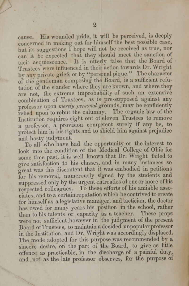 cause. His wounded pride, it will be perceived, is deeply concerned in making out for himself the best possible case, but its suggestions 1 hope will not be received as true, nor can it be°expected that they should meet the sanction of tacit acquiescence. It is utterly false that the Board of Trustees were influenced in their action towards Dr. Wright by any private griefs or by personal pique. The character of the gentleman composing the Board, is a sufficient refu- tation of the slander where they are known, and where they are not, the extreme improbability of such an extensive combination of Trustees, as is pre-supposed against any professor upon merely personal grounds, may be confidently relied upon to rebut the calumny. The organic law of the Institution requires eight out of eleven Trustees to remove a professor, a provision competent surely if any be, to protect him in his rights and to shield him against prejudice and hasty judgment. To all who have had the opportunity or the interest to look into the condition of the Medical College of Ohio for some time past, it is well known that Dr. Wright failed to give satisfaction to his classes, and in many instances so great was this discontent that it was embodied in petitions for his removal, numerously signed by the students and suppressed only by the urgent entreaties ol one or more of his respected colleagues. To these efforts of his amiable asso- ciates, and to a certain reputation which he contrived to create for himself as a legislative manager, and tactician, the doctor has owed for many years his position in the school, rather than to his talents or capacity as a teacher. These props were not sufficient however in the judgment of the present Board of Trustees, to maintain a decided unpopular professor in the Institution, and Dr. Wright was accordingly displaced. The mode adopted for this purpose was recommended by a sincere desire, on the part of the Board, to give as little offence as practicable, in the discharge of a painful duty, and .not as the late professor observes, for the purpose of