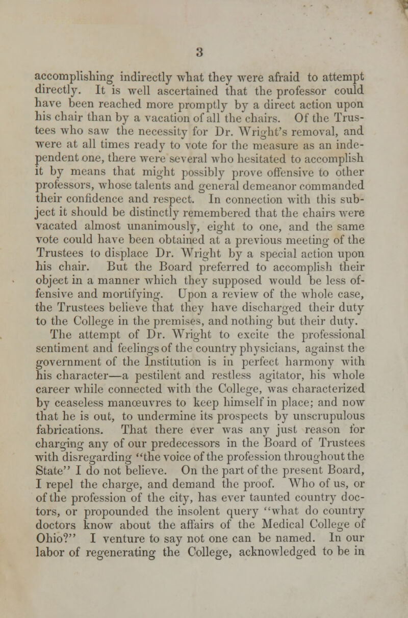 accomplishing indirectly what they were afraid to attempt directly. It is well ascertained that the professor could have been reached more promptly by a direct action upon his chair than by a vacation of all the chairs. Of the Trus- tees who saw the necessity for Dr. Wright's removal, and were at all times ready to vote for the measure as an inde- pendent one, there were several who hesitated to accomplish it by means that might possibly prove offensive to other professors, whose talents and general demeanor commanded their confidence and respect. In connection with this sub- ject it should be distinctly remembered that the chairs Avere vacated almost unanimously, eight to one, and the same vote could have been obtained at a previous meeting of the Trustees to displace Dr. Wright by a special action upon his chair. But the Board preferred to accomplish their object in a manner which they supposed would be less of- fensive and mortifying. Upon a review of the whole case, the Trustees believe that they have discharged their duty to the College in the premises, and nothing but their duty. The attempt of Dr. Wright to excite the professional sentiment and feelings of the country physicians, against the government of the Institution is in perfect harmony with his character—a pestilent and restless agitator, his whole career while connected with the College, was characterized by ceaseless manoeuvres to keep himself in place; and now that he is out, to undermine its prospects by unscrupulous fabrications. That there ever was any just reason for charging any of our predecessors in the Board of Trustees with disregarding the voice of the profession throughout the State I do not believe. On the part of the present Board, I repel the charge, and demand the proof. Who of us, or of the profession of the city, has ever taunted country doc- tors, or propounded the insolent query what do country doctors know about the affairs of the Medical College of Ohio? I venture to say not one can be named. In our labor of regenerating the College, acknowledged to be in