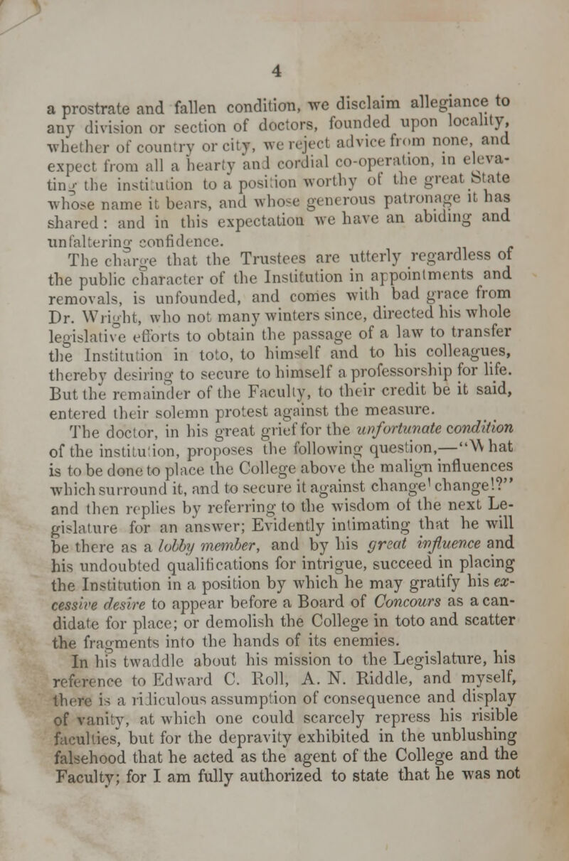 a prostrate and fallen condition, we disclaim allegiance to any division or section of doctors, founded upon locality, whether of country or city, we reject advice from none and expect from all a hearty and cordial co-operation, in eleva- ting'the institution to a position-worthy ot the great btata whose name it bears, and whose gen< rous patronage it has shared: and in this expectation we have an abiding and unfaltering confidence. The charge that the Trustees are utterly regardless of the public character of the Institution in appointments and removals, is unfounded, and comes with bad grace from Dr. Wright, who not many winters since, directed his whole legislative efforts to obtain the passage of a law to transfer the Institution in toto, to himself and to his colleagues, thereby desiring to secure to himself a professorship for life. But the remainder of the Faculty, to their credit be it said, entered their solemn protest against the measure. The doctor, in his great grief for the unfortunate condition of the institution, proposes the following question,—What is to be done to place the College above the malign influences which surround it, and to secure it against change1 change!? and then replies by referring to the wisdom ot the next Le- gislature for an answer; Evidently intimating that he will be there as a lobby member, and by his great influence and his undoubted qualifications for intrigue, succeed in placing the Institution in a position by which he may gratify his ex- cessive desire to appear before a Board of Concours as a can- didate for place; or demolish the College in toto and scatter the fragments into the hands of its enemies. In his twaddle about his mission to the Legislature, his reference to Edward C. Roll, A. N. Riddle, and myself, there is a ridiculous assumption of consequence and display of vanity, at which one could scarcely repress his risible faculties, but for the depravity exhibited in the unblushing falsehood that he acted as the agent of the College and the Faculty; for I am fully authorized to state that he was not