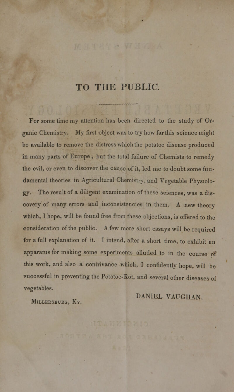 TO THE PUBLIC. For some time my attention has been directed to the study of Or- ganic Chemistry. My first object was to try how far this science might be available to remove the distress which the potatoe disease produced in many parts of Europe; but the total failure of Chemists to remedy the evil, or even to discover the cause of it, led me to doubt some fun- damental theories in Agricultural Chemistry, and Vegetable Physiolo- gy. The result of a diligent examination of these sciences, was a dis- covery of many errors and inconsistencies in them. A new theory which, I hope, will be found free from these objections, is offered to the consideration of the public. A few more short essays will be required for a full explanation of it. I intend, after a short time, to exhibit an apparatus for making some experiments alluded to in the course of this work, and also a contrivance which, I confidently hope, will be successful in preventing the Potatoe-Rot, and several other diseases of vegetables. DANIEL VAUGHAN. MlLLERSBURG, Ky,