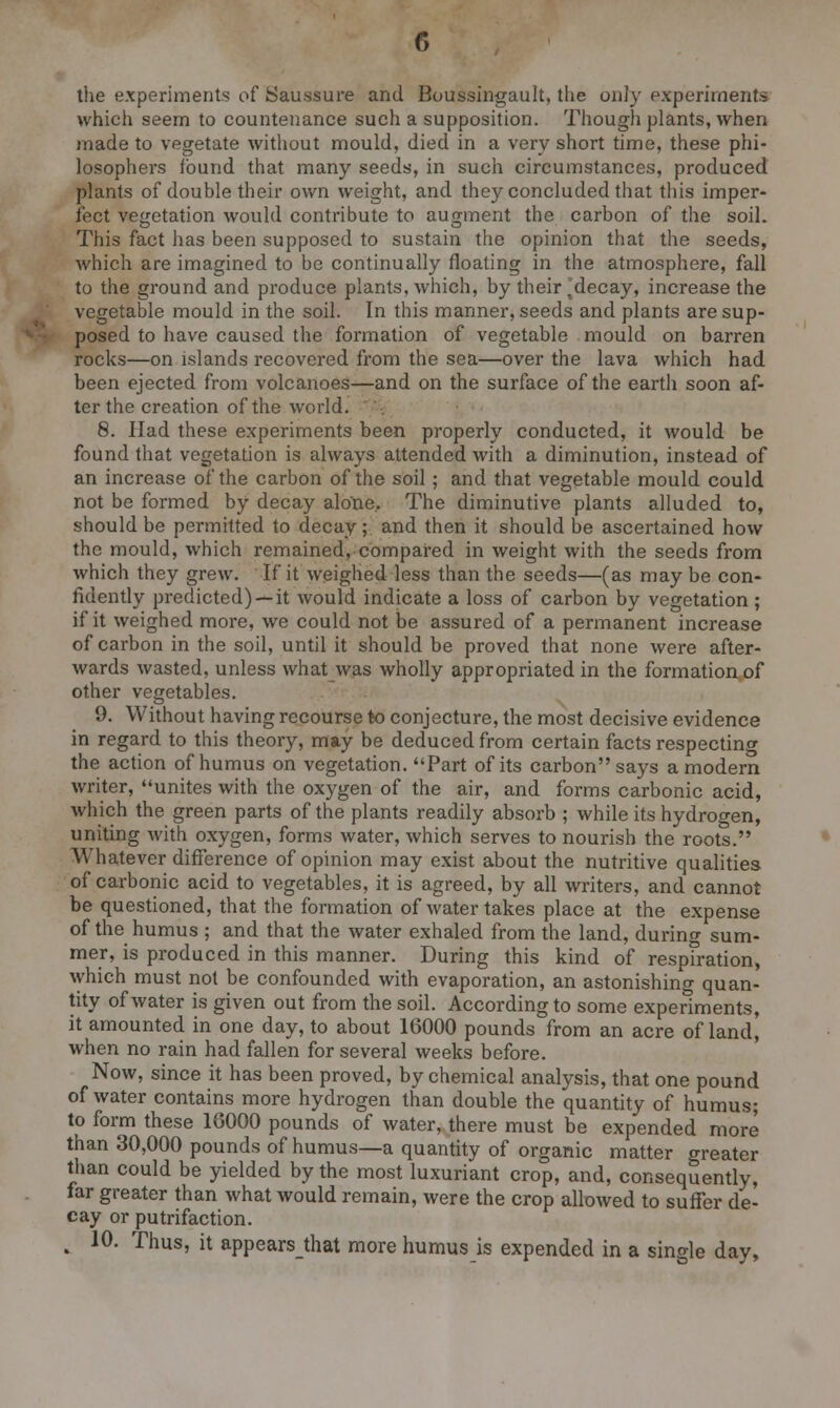 the experiments of Saussure and Boussingault, the only experiment's which seem to countenance such a supposition. Though plants, when made to vegetate without mould, died in a very short time, these phi- losophers found that many seeds, in such circumstances, produced plants of double their own weight, and they concluded that this imper- fect vegetation would contribute to augment the carbon of the soil. This fact has been supposed to sustain the opinion that the seeds, which are imagined to be continually floating in the atmosphere, fall to the ground and produce plants, which, by their .decay, increase the vegetable mould in the soil. In this manner, seeds and plants are sup- posed to have caused the formation of vegetable mould on barren rocks—on islands recovered from the sea—over the lava which had been ejected from volcanoes—and on the surface of the earth soon af- ter the creation of the world. 8. Had these experiments been properly conducted, it would be found that vegetation is always attended with a diminution, instead of an increase of the carbon of the soil ; and that vegetable mould could not be formed by decay alone, The diminutive plants alluded to, should be permitted to decay;. and then it should be ascertained how the mould, which remained, compared in weight with the seeds from which they grew. If it weighed less than the seeds—(as may be con- fidently predicted) —it would indicate a loss of carbon by vegetation; if it weighed more, we could not be assured of a permanent increase of carbon in the soil, until it should be proved that none were after- wards wasted, unless what was wholly appropriated in the formation of other vegetables. 9. Without having recourse to conjecture, the most decisive evidence in regard to this theory, may be deduced from certain facts respecting the action of humus on vegetation. Part of its carbon says a modern writer, unites with the oxygen of the air, and forms carbonic acid, which the green parts of the plants readily absorb ; while its hydrogen, uniting with oxygen, forms water, which serves to nourish the roots. Whatever difference of opinion may exist about the nutritive qualities of carbonic acid to vegetables, it is agreed, by all writers, and cannot be questioned, that the formation of water takes place at the expense of the humus ; and that the water exhaled from the land, during sum- mer, is produced in this manner. During this kind of respiration, which must not be confounded with evaporation, an astonishing quan- tity of water is given out from the soil. According to some experiments, it amounted in one day, to about 16000 pounds from an acre of land, when no rain had fallen for several weeks before. Now, since it has been proved, by chemical analysis, that one pound of water contains more hydrogen than double the quantity of humus; to form these 16000 pounds of water, there must be expended more than 30,000 pounds of humus—a quantity of organic matter greater than could be yielded by the most luxuriant crop, and, consequently, far greater than what would remain, were the crop allowed to suffer de- cay or putrifaction. , 10. Thus, it appearsthat more humus is expended in a single day,