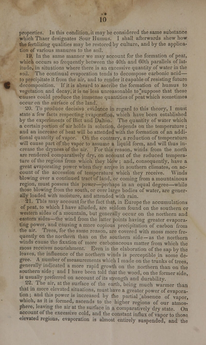 -■* 10 properties. In this condition, it may be considered the same substance ■which Thaer designates Sour Humus. I shall afterwards shew how the fertilizing qualities may be restored by culture, and by the applica- tion of various manures to the soil. 19. In the same manner we may account for the formation of peat, which occurs so frequently.between the 40th and 60th parallels of lat- itude, in situations where there is an excessive quantity of water in the soil. The continual evaporation tends to decompose carbonic acid— to precipitate it from the air, and to render it capable of resisting future decomposition. If it is absurd to ascribe the formation of humus to vegetation and decay, it is no'less unreasonable to'suppose that these ^causes could produce the immense quantities of peat which sometimes occur on the surface of the land.'. 20. To produce decisive, evidence in regard to this theory, I must state a few facts respecting evaporation, which have been established by the experiments of Bict and Dalton. The quantity of water which a certain portion of air holds in solution, depends on the temperature ; and an increase of heat will be attended with the formation of an addi- tional quantity of vapor. On the contrary, a reduction of temperature will cause part of the vapor to assume a liquid form, and will thus in- crease the dryness of the air. For this reason, winds from the north are rendered comparatively dry, on account of the roduced tempera- ture of the regions from which they blow; and,.consequently, have a great evaporating power when they arrjve in southern climates, on ac- count of the accession of temperature which they receive. Winds blowing over a continued tract of land, or coming from a mountainous region, must possess this power—perhaps in an equal degree—while those blowing from the south, or over large bodies of water, are gener- ally loaded with moisture, and attended with rain. 21. This may account for the fact that, in Europe the accumulations of peat, to which I have alluded, are seldom found on the southern or western side^ of a mountain, but generally occur on the northern and eastern sides—the wind from the latter points having greater evapora- ting power, and causing a more copious precipitation of carbon from the air. Trees, for the same reason, are covered with moss more fre- quently on the northern than on the southern side —as the northern winds cause the fixation of more carbonaceous matter from which the moss receives nourishment. Even in the elaboration of the sap by the leaves, the influence of the northern winds is perceptible in some de- gree. A number of measurements which I made on the trunks of trees, generally indicated a more rapid growth on the northern than on the southern side ; and I have been told that the wood, on the former side, is usually preferred on account of its strength and durability. 22. The air, at the surface of the earth, being much warmer than that in more elevated situations, must have a greater power of evapora- tion ; and this power is increased by the partial .absence of vapor, which, as it is formed, ascends to the higher regions of our atmos- phere, leaving the air at the surface in a comparatively dry state. On account of the excessive cold, and the constant influx of vapor to those elevated regions, evaporation is almost entirely suspended, and the