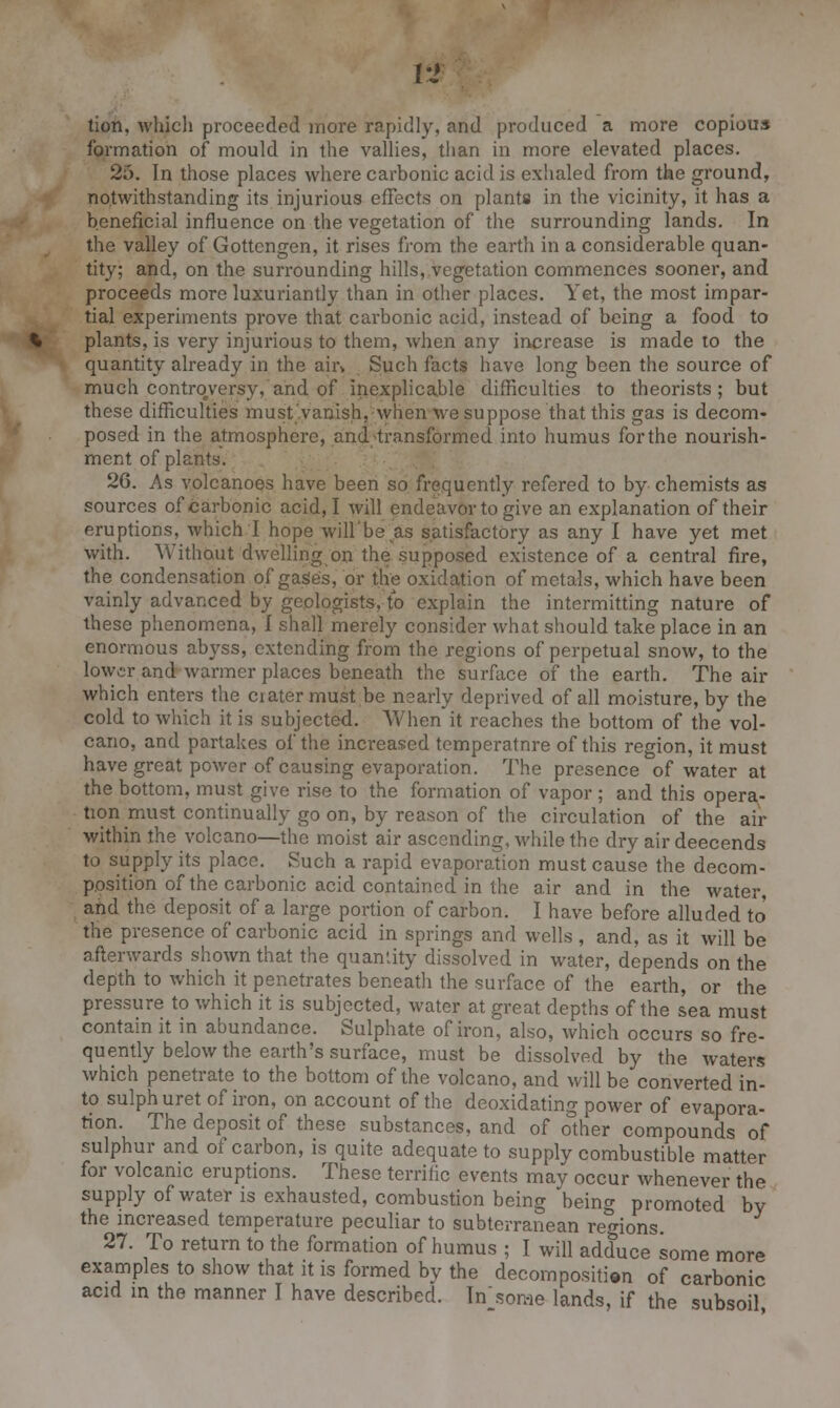 lion, which proceeded more rapidly, and produced a more copious formation of mould in the vallies, than in more elevated places. 25. In those places where carbonic acid is exhaled from the ground, notwithstanding its injurious effects on plants in the vicinity, it has a beneficial influence on the vegetation of the surrounding lands. In the valley of Gottengen, it rises from the earth in a considerable quan- tity; and, on the surrounding hills, vegetation commences sooner, and proceeds more luxuriantly than in other places. Yet, the most impar- tial experiments prove that carbonic acid, instead oi being a food to plants, is very injurious to them, when any increase is made to the quantity already in the ah\ Such facts have long been the source of much controversy, and of inexplicable difficulties to theorists; but these difficulties must vanish, when we suppose that this gas is decom- posed in the atmosphere, and;transformed into humus for the nourish- ment of plants. 26. As volcanoes have been so frequently refered to by chemists as sources of carbonic acid, I will endeavor to give an explanation of their eruptions, which I hope will'be.as satisfactory as any I have yet met with. Without dwelling on the supposed existence of a central fire, the condensation of gases, or the oxidation of metals, which have been vainly advanced by geologists, to explain the intermitting nature of these phenomena, I shall merely consider what should take place in an enormous abyss, extending from the regions of perpetual snow, to the lower and warmer places beneath the surface of the earth. The air which enters the ciater must be nearly deprived of all moisture, by the cold to which it is subjected. When it reaches the bottom of the vol- cano, and partakes of the increased temperatnre of this region, it must have great power of causing evaporation. The presence of water at the bottom, must give rise to the formation of vapor ; and this opera- tion must continually go on, by reason of the circulation of the air within the volcano—the moist air ascending, while the dry air deecends to supply its place. Such a rapid evaporation must cause the decom- position of the carbonic acid contained in the air and in the water, and the deposit of a large portion of carbon. I have before alluded to' the presence of carbonic acid in springs and wells, and, as it will be afterwards shown that the quaniity dissolved in water, depends on the depth to which it penetrates beneath the surface of the earth, or the pressure to which it is subjected, water at great depths of the sea must contain it in abundance. Sulphate of iron, also, which occurs so fre- quently below the earth's surface, must be dissolved by the waters which penetrate to the bottom of the volcano, and will be converted in- to sulph uret of iron, on account of the deoxidating power of evapora- tion. The deposit of these substances, and of other compounds of sulphur and of carbon, is quite adequate to supply combustible matter for volcanic eruptions. These terrilic events may occur whenever the supply of water is exhausted, combustion being being promoted by the increased temperature peculiar to subterranean regions. 27. To return to the formation of humus ; I will adduce some more examples to show that it is formed by the decomposition of carbonic acid in the manner I have described. Insome lands, if the subsoil