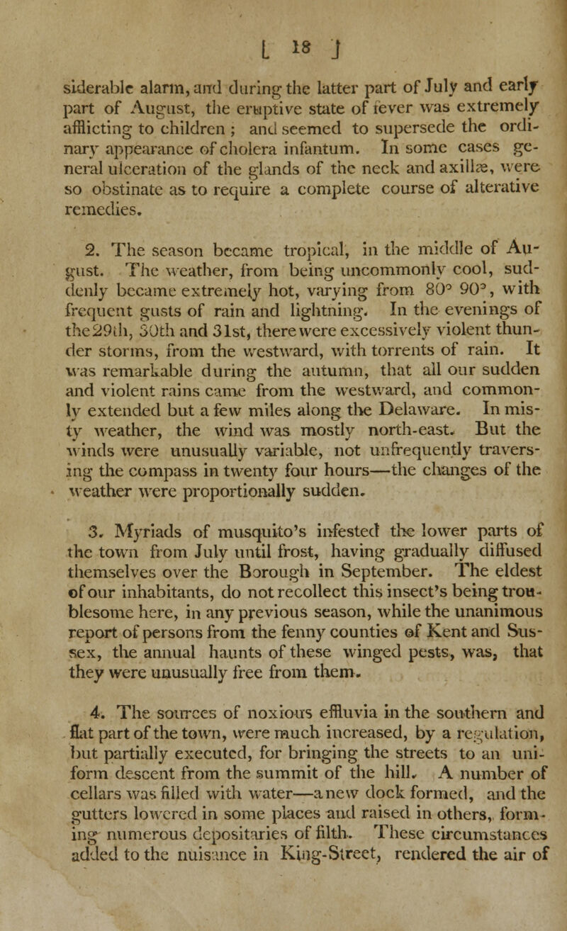 siderablc alarm, and during the latter part of July and early part of August, the eruptive state of tever was extremely afflicting to children ; and seemed to supersede the ordi- nary appearance of cholera infantum. In some cases ge- neral ulceration of the glands of the neck and axilla, were so obstinate as to require a complete course of alterative remedies. 2. The season became tropical, in the middle of Au- gust. The weather, from being uncommonly cool, sud- denly became extremely hot, varying from 80° 90°, with frequent gusts of rain and lightning. In the evenings of the29ih, 30th and 31st, there were excessively violent thun- der storms, from the westward, with torrents of rain. It was remarkable during the autumn, that all our sudden and violent rains came from the westward, and common- ly extended but a few miles along the Delaware. In mis- ty weather, the wind was mostly north-east. But the winds were unusually variable, not unfrequently travers- ing the compass in twenty four hours—the changes of the weather were proportionally sudden. 3. Myriads of musquito's infested the lower parts of the town from July until frost, having gradually diffused themselves over the Borough in September. The eldest of our inhabitants, do not recollect this insect's being trou- blesome here, in any previous season, while the unanimous report of persons from the fenny counties of Kent and Sus- sex, the annual haunts of these winged pests, was, that they were unusually free from them. 4. The sources of noxious effluvia in the southern and flat part of the town, were much increased, by a regulation, but partially executed, for bringing the streets to an uni- form descent from the summit of the hill. A number of cellars was filled with water—anew dock formed, and the gutters lowered in some places and raised in others, form- ing numerous depositaries of filth. These circumstances added to the nuisance in King-Street, rendered the air of