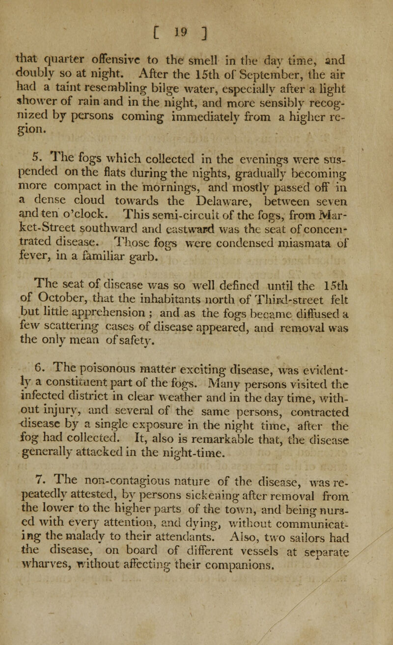 that quarter offensive to the smell in the day time, and doubly so at night. After the 15th of September, the air had a taint resembling bilge water, especially after a light shower of rain and in the night, and more sensibly recog- nized by persons coming immediately from a higher re- gion. 5. The fogs which collected in the evenings were sus- pended on the fiats during the nights, gradually becoming more compact in the mornings, and mostly passed off in a dense cloud towards the Delaware, between seven and ten o'clock. This semi-circuit of the fogs, from Mar- ket-Street southward and eastwar-d was the seat of concen- trated disease. Those fogs were condensed miasmata of fever, in a familiar garb. The seat of disease was so well defined until the 15th of October, that the inhabitants north of Third-street felt but little apprehension ; and as the fogs became diffused a few scattering cases of disease appeared, and removal was the only mean of safety. 6. The poisonous matter exciting disease, was evident- ly a constituent part of the fogs. Many persons visited the infected district in clear weather and in the day time, with- out injury, and several of the same persons, contracted disease by a single exposure in the night time, after the fog had collected. It, also is remarkable that, the disease generally attacked in the night-time. 7. The non-contagious nature of the disease, was re- peatedly attested, by persons sickening after removal from the lower to the higher parts of the town, and being nurs- ed with every attention, and dying, without communicat- ing the malady to their attendants. Also, two sailors had the disease, on board of different vessels at separate wharves, without affecting their companions.