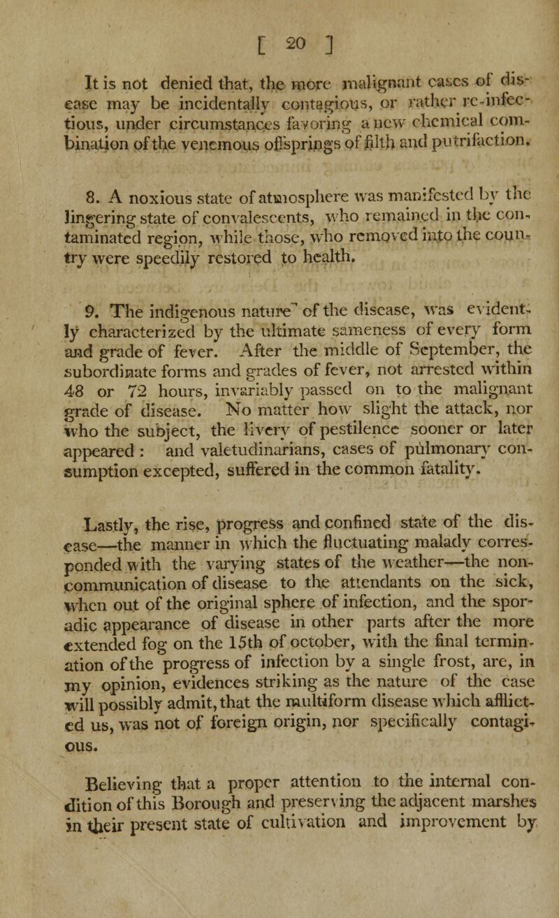 It is not denied that, the more malignant cases of dis- ease may be incidentally contagious, or rather re-infec- tious, under circumstances favoring anew chemical com- bination of the venemous of/springs of filth and putrifaction. 8. A noxious state of atmosphere was manifested by the lingering state of convalescents, who remained in the con. taminatcd region, while those, who removed into the coun- try were speedily restored to health. 9. The indigenous nature of the disease, was evident. !y characterized by the ultimate sameness of every form and grade of fever. After the middle of September, the subordinate forms and grades of fever, not arrested within 48 or 72 hours, invariably passed on to the malignant grade of disease. No matter how slight the attack, nor who the subject, the livery of pestilence sooner or later appeared : and valetudinarians, cases of pulmonary con- sumption excepted, suffered in the common fatality. Lastly, the rise, progress and confined state of the dis- ease—the manner in which the fluctuating malady corres- ponded with the varying states of the weather—the non- communication of disease to the attendants on the sick, when out of the original sphere of infection, and the spor- adic appearance of disease in other parts after the more extended fog on the 15th of October, with the final termin- ation of the progress of infection by a single frost, are, in my opinion, evidences striking as the nature of the case will possibly admit, that the multiform disease which afflict- ed us, was not of foreign origin, nor specifically contagi- ous. Believing that a proper attention to the internal con- dition of this Borough and preserving the adjacent marshes in their present state of cultivation and improvement by