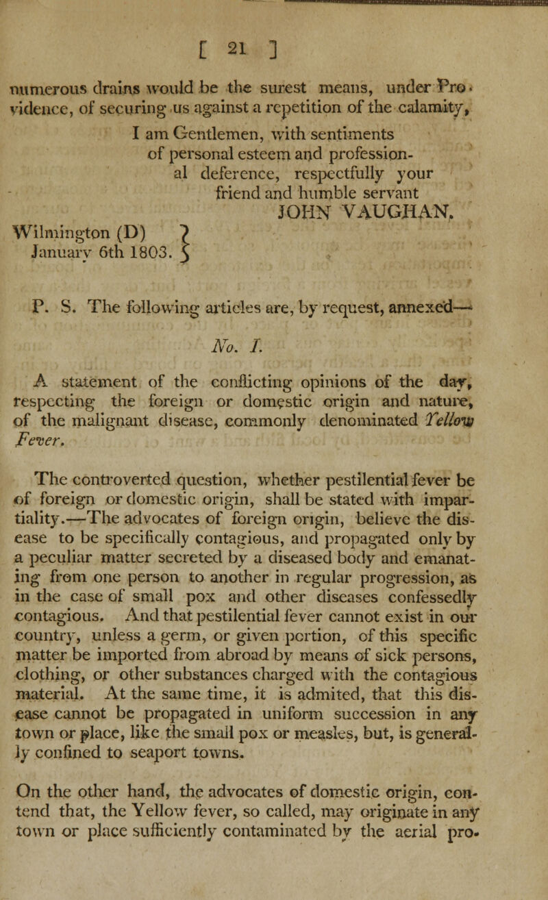 umnoMBauH^BE [ 21 ] numerous drains would be the surest means, under Pro. videncc, of securing us against a repetition of the calamity, I am Gentlemen, with sentiments of personal esteem and profession- al deference, respectfully your friend and humble servant JOHN VAUGHAN. Wilmington (D) > January 6th 1803. 5 P. S. The following articles are, by request, annexed—■ No. I. A statement of the conflicting opinions of the day, respecting the foreign or domestic origin and nature, of the malignant disease, commonly denominated Tel/oiv Fever. The controverted question, whether pestilential fever be of foreign or domestic origin, shall be stated with impar- tiality.—The advocates of foreign origin, believe the dis- ease to be specifically contagious, and propagated only by a peculiar matter secreted by a diseased body and emanat- ing from one person to another in regular progression, as in the case of small pox and other diseases confessedly contagious. And that pestilential fever cannot exist in our country, unless a germ, or given portion, of this specific matter be imported from abroad by means of sick persons, clothing, or other substances charged with the contagious material. At the same time, it is admited, that this dis- ease cannot be propagated in uniform succession in any town or place, like the small pox or measles, but, is general- ly confined to seaport towns. On the other hand, the advocates of domestic origin, con- tend that, the Yellow fever, so called, may originate in any town or place sufficiently contaminated by the aerial pro.