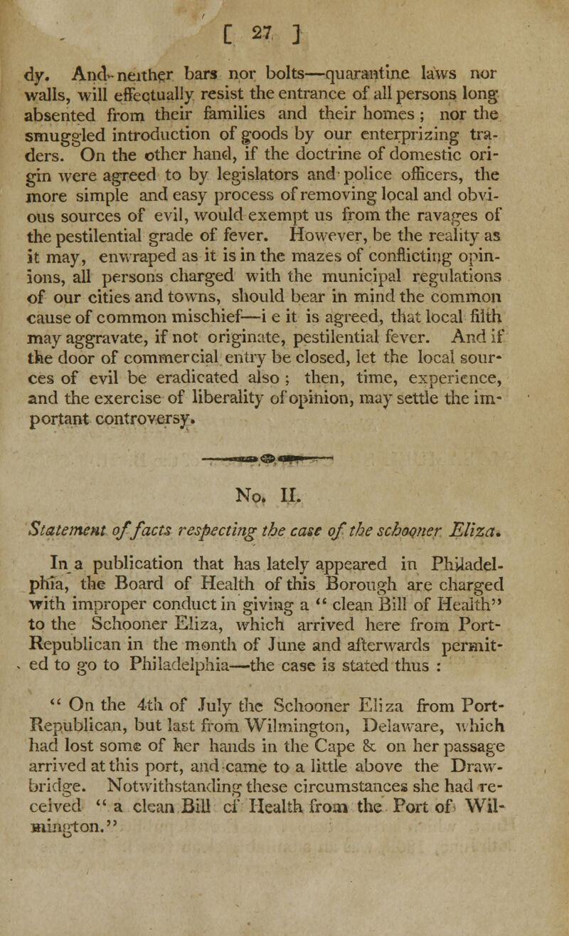 dy. And>-neither bars nor bolts—quarantine laws nor walls, will effectually resist the entrance of all persons long- absented from their families and their homes; nor the smuggled introduction of goods by our enterprizing tra- ders. On the other hand, if the doctrine of domestic ori- gin were agreed to by legislators and police officers, the more simple and easy process of removing local and obvi- ous sources of evil, would exempt us from the ravages of the pestilential grade of fever. However, be the reality as it may, enwraped as it is in the mazes of conflicting opin- ions, all persons charged with the municipal regulations of our cities and towns, should bear in mind the common cause of common mischief—i e it is agreed, that local filth may aggravate, if not originate, pestilential fever. And if the door of commercial entry be closed, let the local sour- ces of evil be eradicated also ; then, time, experience, and the exercise of liberality of opinion, may settle the im- portant controversy. No. II. Statement of facts respecting the case of the schooner Eliza, In a publication that has lately appeared in Philadel- phia, the Board of Health of this Borough are charged with improper conduct in giving a  clean Bill of Health to the Schooner Eliza, which arrived here from Port- Republican in the month of June and afterwards pcrmit- ed to go to Philadelphia—the case is stated thus :  On the 4tK of July the Schooner Eliza from Port- Republican, but last from Wilmington, DelaAvare, which had lost some of her hands in the Cape & on her passage arrived at this port, and came to a little above the Draw- bridge. Notwithstanding these circumstances she had re- ceived  a clean Bill ci* Health from the Port of Wil- mington. o