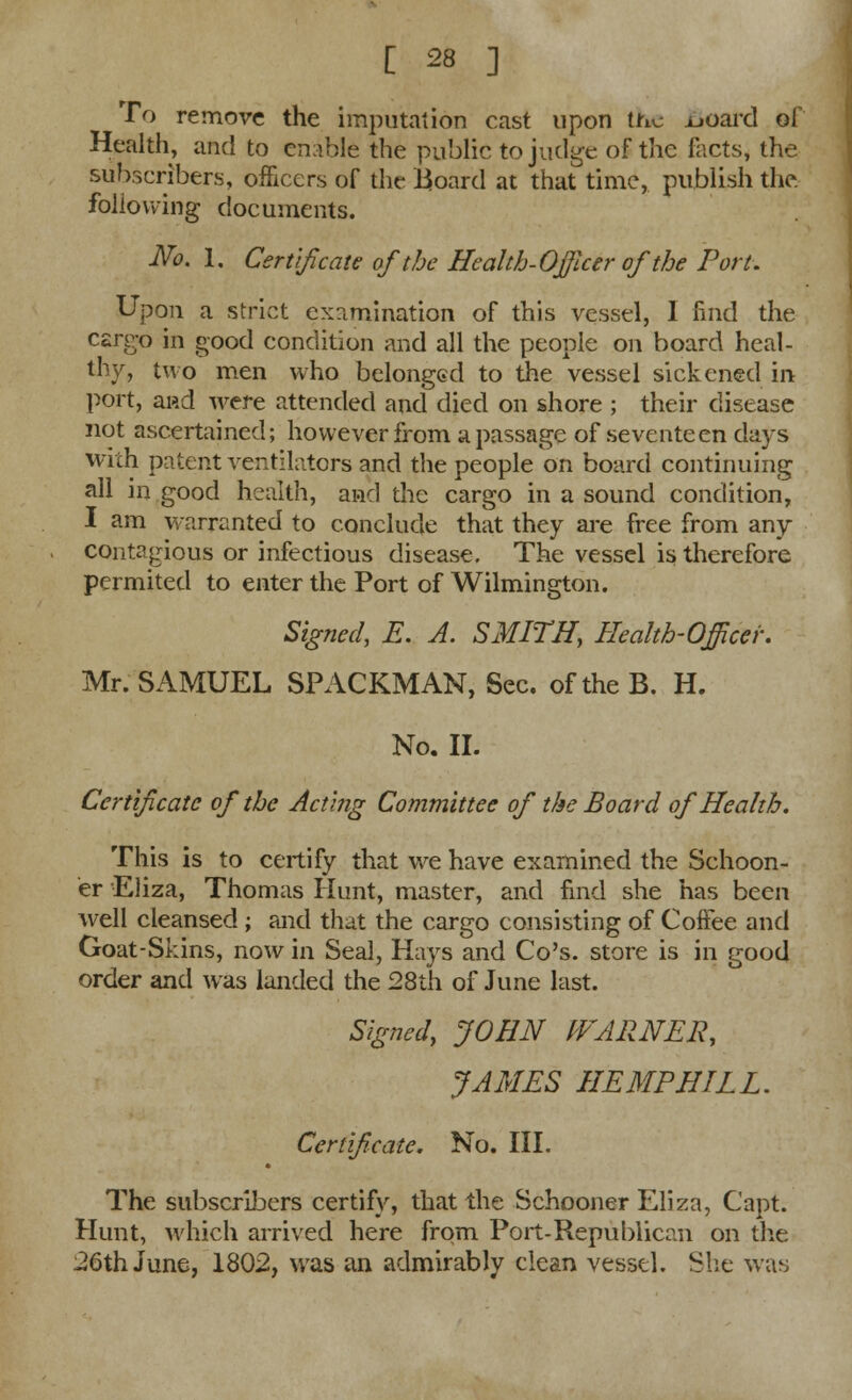 To remove the imputation cast upon the uoard of Health, and to enable the public to judge of the facts, the subscribers, officers of the Board at that time, publish the folio wing documents. No, 1. Certificate of the Health-Officer of the Port. Upon a strict examination of this vessel, I find the cargo in good condition and all the people on board heal- thy, two men who belonged to the vessel sickened in port, ai*d were attended and died on shore ; their disease not ascertained; however from a passage of seventeen days with patent ventilators and the people on board continuing all in good health, and the cargo in a sound condition, I am warranted to conclude that they are free from any contagious or infectious disease. The vessel is therefore permited to enter the Port of Wilmington. Signed, E. A. SMITH, Health-Officer. Mr. SAMUEL SPACKMAN, Sec. of the B. H. No. II. Certificate of the Acting Committee of the Board of Health. This is to certify that we have examined the Schoon- er Eliza, Thomas Hunt, master, and find she has been well cleansed ; and that the cargo consisting of Coffee and Goat-Skins, now in Seal, Hays and Co's. store is in good order and was landed the 28th of June last. Signed, JOHN WARNER, JAMES HEMPHILL. Certificate. No. III. The subscribers certify, that the Schooner Eliza, Capt. Hunt, which arrived here from Port-Republican on the 26th June, 1802, was an admirably clean vessel. She was