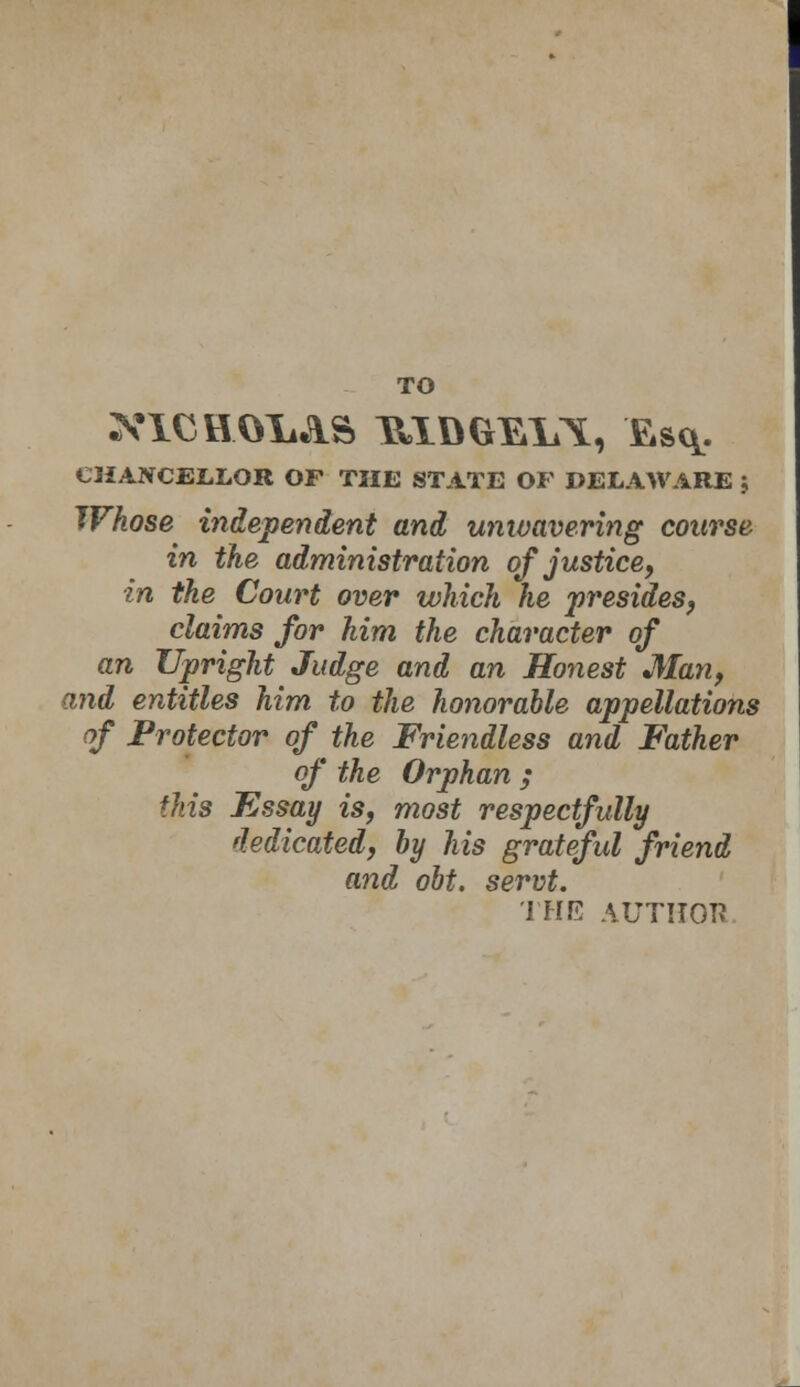 TO XICHOXi&S UXDGEl^, Esq. CHANCELLOR OF THE STATE OF DELAWARE J Whose independent and unwavering coarse in the administration of justice, in the Court over which he presides, claims for him the character of an Upright Judge and an Honest Man, and entitles him to the honorable appellations of Protector of the Friendless and Father of the Orphan ; this Fssay is, most respectfully dedicated, by his grateful friend and obt. servt. THE AUTITOI?