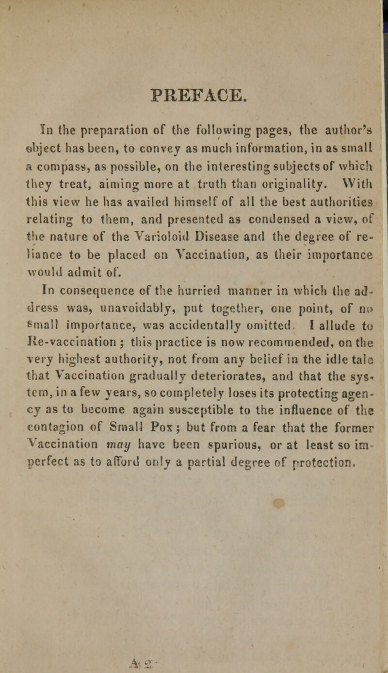 PREFACE. In the preparation of the following pages, the author's ohject has been, to convey as much information, in as small a compass, as possible, on the interesting subjects of which they treat, aiming more at truth than originality. With this view he has availed himself of all the best authorities relating to them, and presented as condensed a view, of the nature of the Varioloid Disease and the degree of re- liance to be placed on Vaccination, as their importance would admit of. In consequence of the hurried manner in which the ad- dress was, unavoidably, put together, one point, of nu small importance, was accidentally omitted I allude to J(e-vaccination ; this practice is now recommended, on the very highest authority, not from any belief in the idle tale that Vaccination gradually deteriorates, and that the sys- tem, in a few years, so completely loses its protecting agen- cy as to become again susceptible to the influence of the contagion of Small Pox; but from a fear that the former Vaccination may have been spurious, or at least so im perfect as to afford only a partial degree of protection.