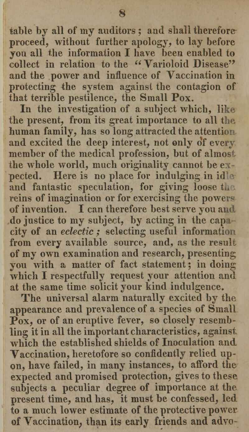 table by all of my auditors ; and shall therefore proceed, without further apology, to lay before you all the information I have been enabled to collect in relation to the Varioloid Disease and the power and influence of Vaccination in protecting the system against the contagion of that terrible pestilence, the Small Pox. In the investigation of a subject which, like the present, from its great importance to all the human family, has so long attracted the attenti and excited the deep interest, not only o*f every member of the medical profession, but of almost the whole world, much originality cannot be ex- pected. Here is no place for indulging in id and fantastic speculation, for giving loose tu reins of imagination or for exercising the powers of invention. I can therefore best serve you and do justice to my subject, by acting in the capa- city of an eclectic ; selecting useful information from every available source, and, as the result of my own examination and research, presenting you with a matter of fact statement; in doing which I respectfully request your attention and at the same time solicit your kind indulgence. The universal alarm naturally excited by the appearance and prevalence of a species of Small Pox, or of an eruptive fever, so closely resemb- ling it in all the important characteristics, against which the established shields of Inoculation and Vaccination, heretofore so confidently relied up- on, have failed, in many instances, to afford the expected and promised protection, gives to these subjects a peculiar degree of importance at the present time, and has, it must be confessed, led to a much lower estimate of the protective power of Vaccination; than its early friends and advo-