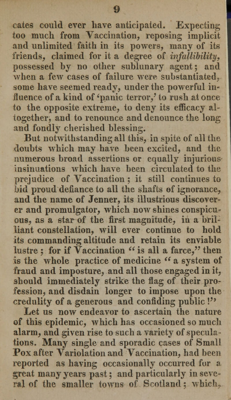 cates could ever have anticipated. Expecting too much from Vaccination, reposing implicit and unlimited faith in its powers, many of its friends, claimed for it a degree of infallibility, possessed by no other sublunary agent; and when a few cases of failure were, substantiated, some have seemed ready, under the powerful in- fluence of a kind of 'panic terror,' to rush at once to the opposite extreme, to deny its efficacy al- together, and to renounce and denounce the long and fondly cherished blessing. But notwithstanding all this, in spite of all the doubts which may have been excited, and the numerous broad assertions or equally injurious insinuations which have been circulated to the prejudice of Vaccination; it still continues to bid proud defiance to all the shafts of ignorance, and the name of Jenner, its illustrious discover- er and promulgator, which now shines conspicu- ous, as a star of the first magnitude, in a bril- liant constellation, will ever continue to hold its commanding altitude and retain its enviable lustre ; for if Vaccination  is all a farce, then is the whole practice of medicine si a system of fraud and imposture, and all those engaged in it, should immediately strike the flag of their pro- fession, and disdain longer to impose upon the credulity of a generous and confiding public V9 Let us now endeavor to ascertain the nature of this epidemic, which has occasioned so much alarm, and given rise to such a variety of specula- tions. Many single and sporadic cases of Small Pox after Variolation and Vaccination, had been reported as having occasionally occurred for a great many years past; and particularly in seve- ral of the smaller towns of Scotland; which,