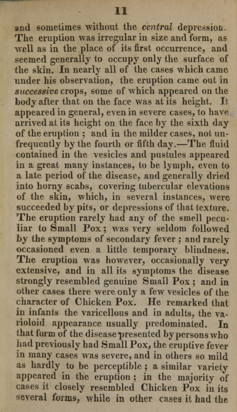 and sometimes without the central depression. The eruption was irregular in size and form, as well as in the place of its first occurrence, and seemed generally to occupy only the surface of the skin. In nearly all of the cases which came under his observation, the eruption came out in successive crops, some of which appeared on the body after that on the face was at its height. It appeared in general, even in severe cases, to have arrived at its height on the face by the sixth day of the eruption ; and in the milder cases, not un- frequently by the fourth or fifth day.—The fluid contained in the vesicles and pustules appeared in a great many instances, to be lymph, even to a late period of the disease, and generally dried into horny scabs, covering tubercular elevations of the skin, which, in several instances, were succeeded by pits, or depressions of that texture. The eruption rarely had any of the smell pecu- liar to Small Pox; was very seldom followed by the symptoms of secondary fever ; and rarely occasioned even a little temporary blindness. The eruption was however, occasionally very extensive, and in all its symptoms the disease strongly resembled genuine Small Pox; and in other cases there were only a few vesicles of the character of Chicken Pox. He remarked that in infants the varicellous and in adults, the va- rioloid appearance usually predominated. In that form of the disease presented by persons who had previously had Small Pox, the eruptive fever in many cases was severe, and in others so mild as hardly to be perceptible; a similar variety appeared in the eruption ; in the majority of cases it closely resembled Chicken Pox in its several forms, while in other cases it had the