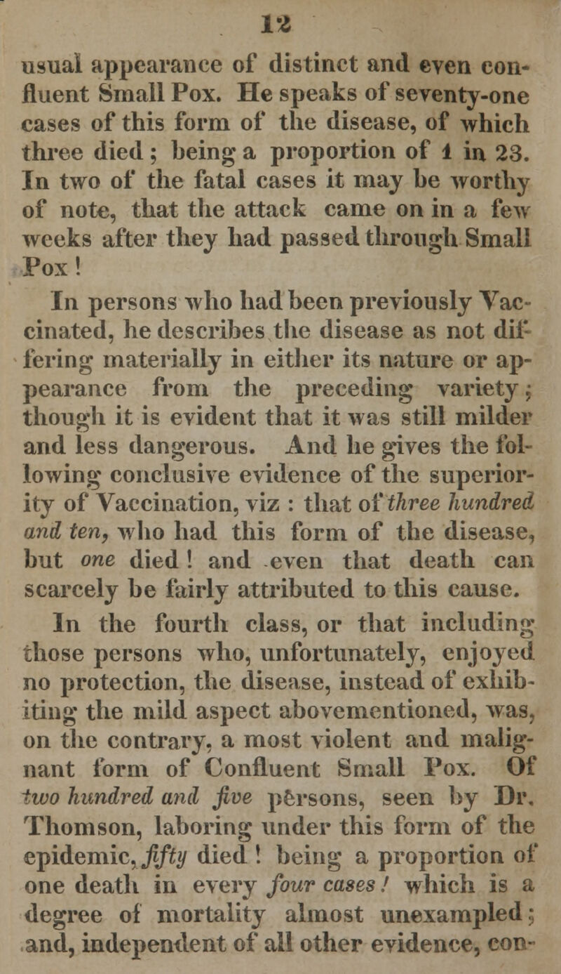 is usual appearance of distinct and even con- fluent Small Pox. He speaks of seventy-one cases of this form of the disease, of which three died; being a proportion of 1 in 23. In two of the fatal cases it may he worthy of note, that the attack came on in a few weeks after they had passed through Small Pox! In persons who had been previously Vac- cinated, he describes the disease as not dif- fering materially in either its nature or ap- pearance from the preceding variety ; though it is evident that it was still milder and less dangerous. And he gives the fol- lowing conclusive evidence of the superior- ity of Vaccination, viz : that of three hundred and ten, who had this form of the disease, but one died! and even that death can scarcely be fairly attributed to this cause. In the fourth class, or that including those persons who, unfortunately, enjoyed no protection, the disease, instead of exhib- iting the mild aspect abovementioned, was, on the contrary, a most violent and malig- nant form of Confluent Small Pox. Of two hundred and five persons, seen by Dr. Thomson, laboring under this form of the epidemic,Jjfity died ! being a proportion of one death in every four cases! which is a degree of mortality almost unexampled; and, independent of all other evidence, con-