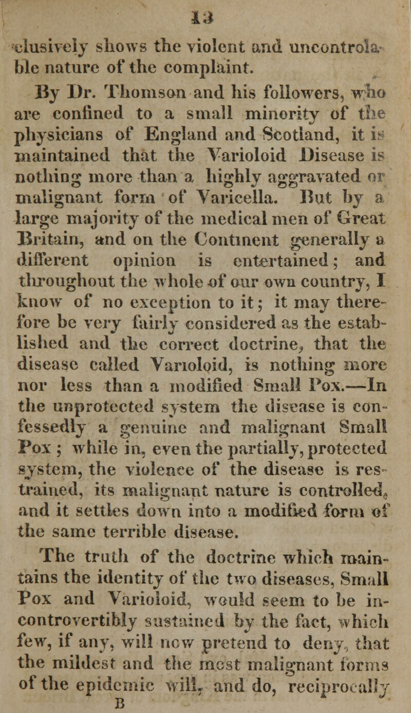 l.i ciusively sliows the violent and uncontrola- ble nature of the complaint. By Dr. Thomson and his followers, who are confined to a small minority of the physicians of England and Scotland, it is maintained that the Varioloid Disease is nothing more than a highly aggravated or malignant form of Varicella. Rut bv a large majority of the medical men of Great Britain, and on the Continent generally a different opinion is entertained; and tlu'oughout the whole of our own country, I know of no exception to it; it may there- fore be very fairly considered as the estab- lished and the correct doctrine, that the disease called Varioloid, is nothing more nor less than a modified Small Pox.—In the unprotected system the disease is con- fessedly a genuine and malignant Small Pox ; while in, even the partially, protected system, the violence of the disease is res trained, its malignant nature is controlled^ and it settles down into a modified form of the same terrible disease. The truth of the doctrine which main- tains the identity of the two diseases, Small Pox and Varioloid, would seem to be in- controvertible sustained by the fact, which few, if any, will new pretend to deny, that the mildest and the most malignant forms of the epidemic wil!7 and do, reciprocally