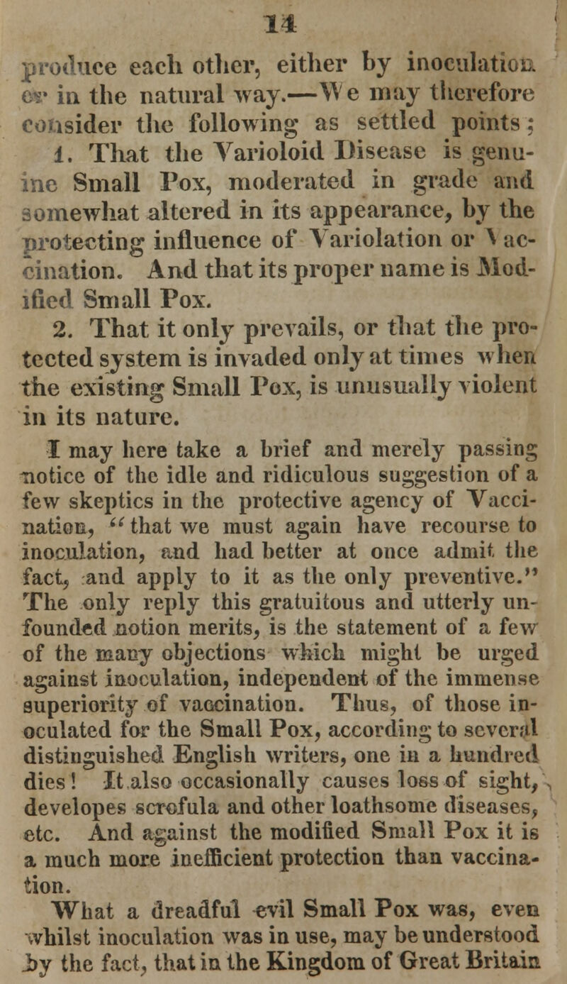 produce each other, either by inoculation tie in the natural way.—We may therefore consider the following as settled points; 1. That the Varioloid Disease is genu- ine Small Pox, moderated in grade and somewhat altered in its appearance, by the protecting influence of Variolation or \ uc- cination. And that its proper name is Mod- ified Small Pox. 2. That it only prevails, or that the pro- tected system is invaded only at times when the existing Small Pox, is unusually violent in its nature. I may here take a brief and merely passing notice of the idle and ridiculous suggestion of a few skeptics in the protective agency of Vacci- nation,  that we must again have recourse to inoculation, paid had better at once admit the fact, and apply to it as the only preventive. The only reply this gratuitous and utterly un- founded notion merits, is the statement of a few of the many objections which might be urged against inoculation, independent of the immense superiority of vaccination. Thus, of those in- oculated for the Small Pox, according to several distinguished English writers, one in a hundred dies! It also occasionally causes loss of sight,, developes scrofula and other loathsome diseases, etc. And against the modified Small Pox it is a much more inefficient protection than vaccina- tion. What a dreadful evil Small Pox was, even whilst inoculation was in use, may be understood i>y the fact, that in the Kingdom of Great Britain