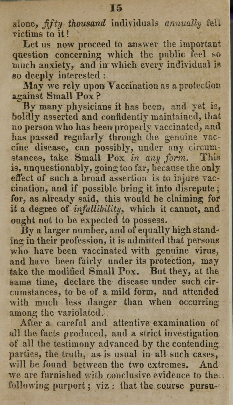 alone, fifty thousand individuals annually fell victims to it! Let us now proceed to answer the important question concerning which the public feel so much anxiety, and in which every individual is so deeply interested : May we rely upon Vaccination as a protection against Small Pox ? By many physicians it has been, and yet is, boldly asserted and confidently maintained, that no person who has been properly vaccinated, and has passed regularly through the genuine vac- cine disease, can possibly, under any circum- stances, take Small Pox in any form. Thio is, unquestionably, going too far, because the only effect of such a broad assertion is to injure vac- cination, and if possible bring it into disrepute 5 for, as already said, this would be claiming for it a degree of infallibility, which it cannot, and ought not to be expected to possess. By a larger number, and of equally high stand- ing in their profession, it is admitted that persons who have been vaccinated with genuine virus, and have been fairly under its protection, may take the modified Small Pox. But they, at the same time, declare the disease under such cir- cumstances, to be of a mild form, and attended with much less danger than when occurring among the variolated. After a careful and attentive examination of all the facts produced, and a strict investigation of all the testimony advanced by the contending parties, the truth, a& is usual in all such cases, will l>e found between the two extremes. And we are furnished with conclusive evidence to the following purport; viz ; that the course pursu-