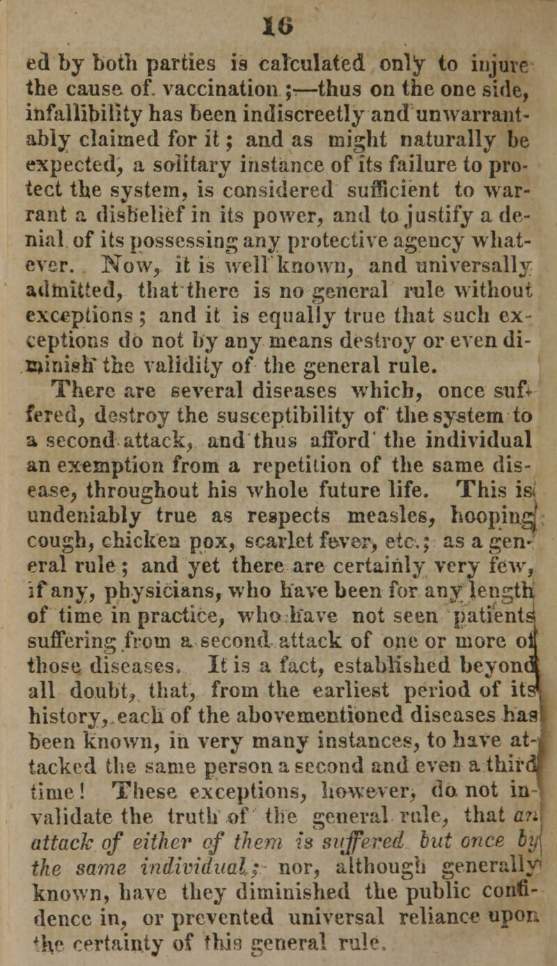 ed by both parties is calculated only to injure the cause of. vaccination ;•—thus on the one side, infallibility has been indiscreetly and unwarrant- ably claimed for it; and as might naturally be expected, a solitary instance of its failure to pro- tect the system, is considered sufficient to war- rant a disbelief in its power, and to justify a de- nial of its possessing any protective agency what- ever. Now, it is weir known, and universally admitted, that there is no general rule without exceptions ; and it is equally true that such ex- ceptions do not by any means destroy or even di- minish the validity of the general rule. There are several diseases which, once sufi fered, destroy the susceptibility of the system to a second attack, and thus afford' the individual an exemption from a repetition of the same dis- ease, throughout his whole future life. This is undeniably true as respects measles, hoopin.cj cough, chicken pox, scarlet fbver, etc.; as a gen- eral rule ; and yet there are certainly very few, if any, physicians, who have been for any length of time in practice, who have not seen patients! suffering; from a second attack of one or more oil those diseases. It is a fact, established beyona all doubt, that, from the earliest period of its* history, each of the abovementioncd diseases hast been known, in very many instances, to have at-j tacked the same person a second and even a thirdj time! These exceptions, however, do not in validate the truth of the general rule, thatch attack of either of them is suffered but once b'y\ the same individual; nor, although generally' known, have they diminished the public confi- dence in, or prevented universal reliance upon iHc certainty of thin general rule.