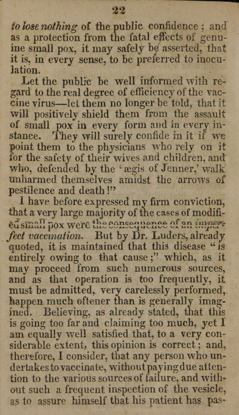 to lose nothing of the public confidence ; and as a protection from the fatal effects of genu- ine small pox, it may safely he asserted, that it is, in every sense, to he preferred to inocu- lation. Let the public he well informed with re- gard to the real degree of efficiency of the vac- cine virus—let them no longer be told, that it will positively shield them from the assault of small pox in every form and in every in- stance. They will surely confide in it if we point them to the physicians who rely on it for the safety of their wives and children, and who, defended by the i aegis of Jermer,' walk unharmed themselves amidst the arrows of pestilence and death! I have before expressed my firm conviction, that a very large majority of the cases of modifi- feet vaccination. But by Dr. Luders, already quoted, it is maintained that this disease  is entirely owing to that cause; which, as it may proceed from such numerous sources, and as that operation is too frequently, it must be admitted, very carelessly performed, happen much oftener than is generally imag- ined. Believing, as already stated, that this is going too far and claiming too much, yet I am equally well satisfied that, to a very con- siderable extent, this opinion is correct; and, therefore, I consider, that any person who un- dertakes to vaccinate, without paying due atten- tion to the various sources of failure, and with- out such a frequent inspection of the vesicle, as to assure himself that his patient has pas-