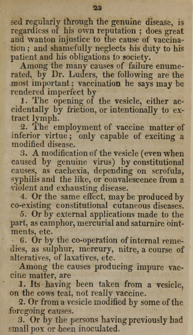 sed regularly through the genuine disease, is regardless of his own reputation ; does great and wanton injustice to the cause of vaccina- tion ; and shamefully neglects his duty to his patient and his obligations to society. Among the many causes of failure enume- rated, by Dr. Luders, the following are the most important; vaccination he says may be rendered imperfect by 1. The opening of the vesicle, either ac- cidentally by friction, or intentionally to ex- tract lymph. 2. The employment of vaccine matter of inferior virtue; only capable of exciting a modified disease. 3. A modification of the vesicle (even when caused by genuine virus) by constitutional causes, as cachexia, depending on scrofula, syphilis and the like, or convalescence from a violent and exhausting disease. 4. Or the same effect, may be produced by co-existing constitutional cutaneous diseases. 5. Or by external applications made to the part, as camphor, mercurial and saturnire oint- ments, etc. 6. Or by the co-operation of internal reme- dies, as sulphur, mercury, nitre, a course of alteratives, of laxatives, etc. Among the causes producing impure vac- cine matter, are 1. Its having been taken from a vesicle, on the cows teat, not really vaccine. 2. Or from a vesicle modified by some of the foregoing causes. 3. Or by the persons having previously had small pox or been inoculated.