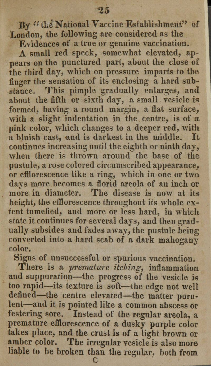 By il the National Vaccine Establishment of London, the following are considered as the Evidences of a true or genuine vaccination. A small red speck, somewhat elevated, ap- pears on the punctured part, about the close of the third day, which on pressure imparts to the finger the sensation of its enclosing a hard sub- stance. This pimple gradually enlarges, and about the fifth or sixth day, a small vesicle is formed, having a round margin, a flat surface, with a slight indentation in the centre, is of a pink color, which changes to a deeper red, witli a bluish cast, -and is darkest in the middle. It continues increasing until the eighth or ninth day, when there is thrown around the base of the pustule, a rose colored circumscribed appearance, or efflorescence like a ring, which in one or two days more becomes a florid areola of an inch or more in diameter. The disease is now at its height, the efflorescence throughout its whole ex- tent tumefied, and more or less hard, in which state it continues for several days, and then grad- ually subsides and fades away, the pustule being converted into a hard scab of a dark mahogany color. Signs of unsuccessful or spurious vaccination. There is a premature itching, inflammation and suppuration—the progress of the vesicle is too rapid—its texture is soft—the edge not well defined—the centre elevated—the matter puru- lent—and it is pointed like a common abscess or festering sore. Instead of the regular areola, a premature efflorescence of a dusky purple color takes place, and the crust is of a light brown or amber color. The irregular vesicle is also more liable to be broken than the regular, both from C