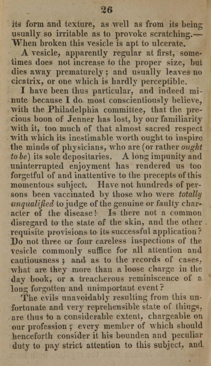 its form and texture, as well as from its being usually so irritable as to provoke scratching.— When broken this vesicle is apt to ulcerate. A vesicle, apparently regular at first, some- times does not increase to the proper size, but dies away prematurely; and usually leaves no cicatrix, or one which is hardly perceptible. I have been thus particular, and indeed mi- nute because I do most conscientiously believe, with the Philadelphia committee, that the pre- cious boon of Jenner has lost, by our familiarity with it, too much of that almost sacred respect with which its inestimable worth ought to inspire the minds of physicians, who are (or rather ought to be) its sole depositaries. A long impunity and uninterrupted enjoyment has rendered us too forgetful of and inattentive to the precepts of this momentous subject. Have not hundreds of per- sons been vaccinated by those who were totally unqualified to judge of the genuine or faulty char- acter of the disease! Is there not a common disregard to the state of the skin, and the other requisite provisions to its successful application? Do not three or four careless inspections of the vesicle commonly suffice for all attention and cautiousness 5 and as to the records of cases, what are they more than a loose charge in the day book, or a treacherous reminiscence of a long forgotten and unimportant event ? The evils unavoidably resulting from this un- fortunate and very reprehensible state of things, are thus to a considerable extent, chargeable on our profession ; every member of which should henceforth consider it his bounden and peculiar duty to pay strict attention to this subject, and